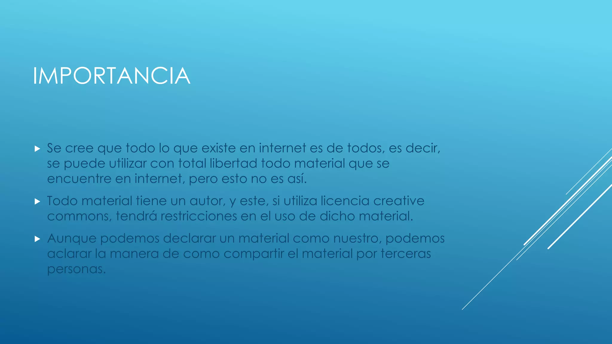 IMPORTANCIA
 Se cree que todo lo que existe en internet es de todos, es decir,
se puede utilizar con total libertad todo material que se
encuentre en internet, pero esto no es así.
 Todo material tiene un autor, y este, si utiliza licencia creative
commons, tendrá restricciones en el uso de dicho material.
 Aunque podemos declarar un material como nuestro, podemos
aclarar la manera de como compartir el material por terceras
personas.