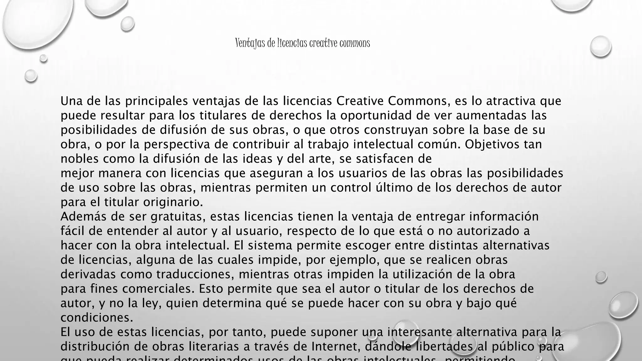 Ventajas de licencias creative commons
Una de las principales ventajas de las licencias Creative Commons, es lo atractiva que
puede resultar para los titulares de derechos la oportunidad de ver aumentadas las
posibilidades de difusión de sus obras, o que otros construyan sobre la base de su
obra, o por la perspectiva de contribuir al trabajo intelectual común. Objetivos tan
nobles como la difusión de las ideas y del arte, se satisfacen de
mejor manera con licencias que aseguran a los usuarios de las obras las posibilidades
de uso sobre las obras, mientras permiten un control último de los derechos de autor
para el titular originario.
Además de ser gratuitas, estas licencias tienen la ventaja de entregar información
fácil de entender al autor y al usuario, respecto de lo que está o no autorizado a
hacer con la obra intelectual. El sistema permite escoger entre distintas alternativas
de licencias, alguna de las cuales impide, por ejemplo, que se realicen obras
derivadas como traducciones, mientras otras impiden la utilización de la obra
para fines comerciales. Esto permite que sea el autor o titular de los derechos de
autor, y no la ley, quien determina qué se puede hacer con su obra y bajo qué
condiciones.
El uso de estas licencias, por tanto, puede suponer una interesante alternativa para la
distribución de obras literarias a través de Internet, dándole libertades al público para
 