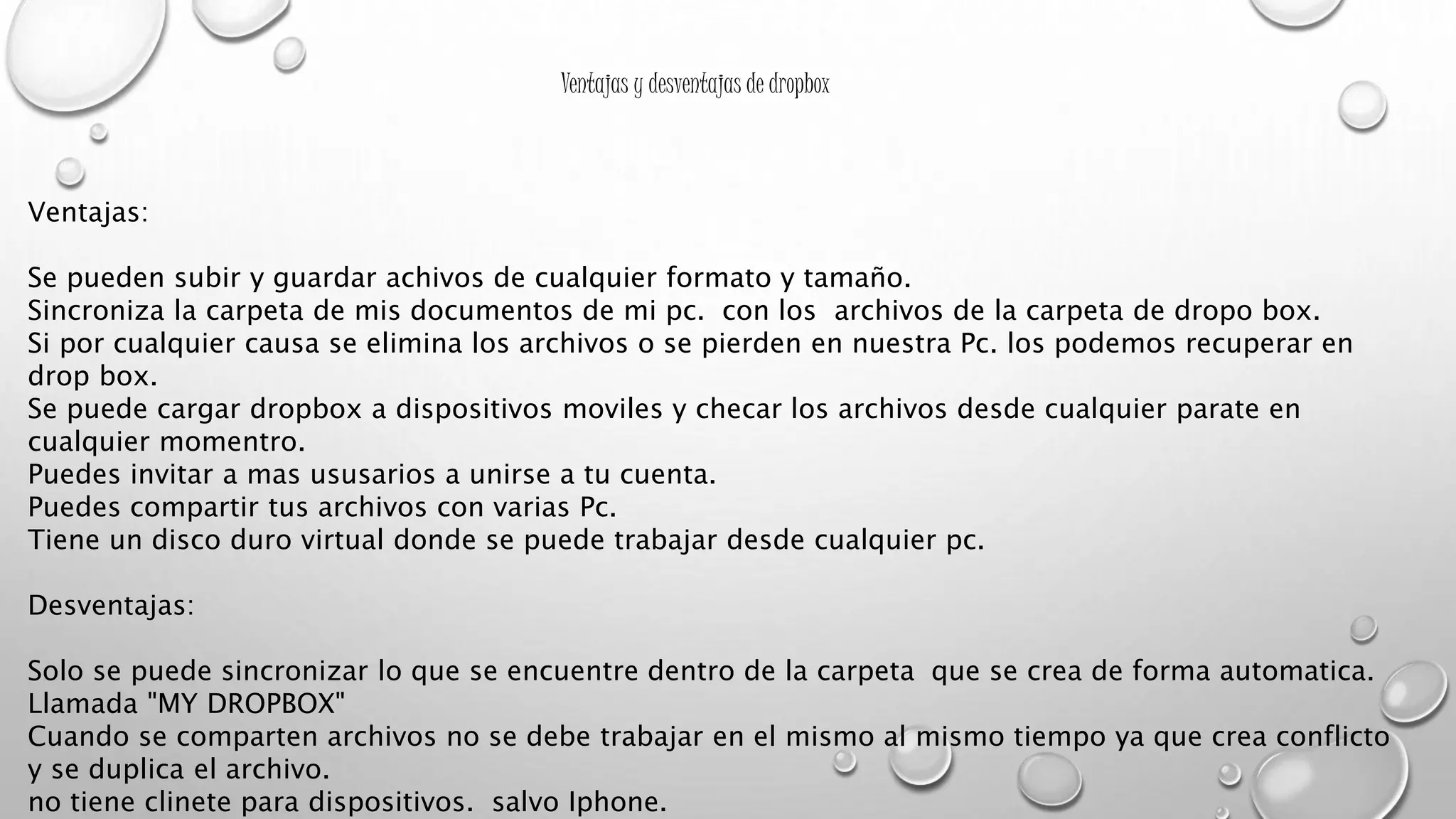 Ventajas y desventajas de dropbox
Ventajas:
Se pueden subir y guardar achivos de cualquier formato y tamaño.
Sincroniza la carpeta de mis documentos de mi pc. con los archivos de la carpeta de dropo box.
Si por cualquier causa se elimina los archivos o se pierden en nuestra Pc. los podemos recuperar en
drop box.
Se puede cargar dropbox a dispositivos moviles y checar los archivos desde cualquier parate en
cualquier momentro.
Puedes invitar a mas ususarios a unirse a tu cuenta.
Puedes compartir tus archivos con varias Pc.
Tiene un disco duro virtual donde se puede trabajar desde cualquier pc.
Desventajas:
Solo se puede sincronizar lo que se encuentre dentro de la carpeta que se crea de forma automatica.
Llamada "MY DROPBOX"
Cuando se comparten archivos no se debe trabajar en el mismo al mismo tiempo ya que crea conflicto
y se duplica el archivo.
no tiene clinete para dispositivos. salvo Iphone.
 