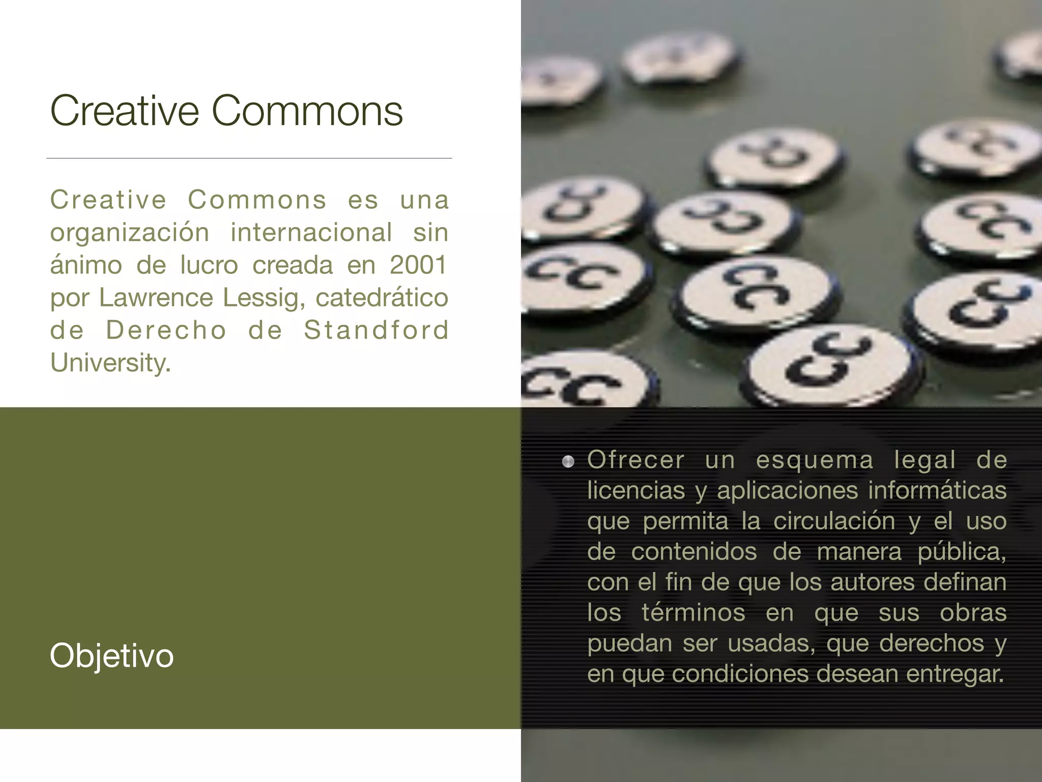 Creative Commons
Creative Commons es una
organización internacional sin
ánimo de lucro creada en 2001
por Lawrence Lessig, catedrático
de Derecho de Standford
University.
Objetivo
Ofrecer un esquema legal de
licencias y aplicaciones informáticas
que permita la circulación y el uso
de contenidos de manera pública,
con el ﬁn de que los autores deﬁnan
los términos en que sus obras
puedan ser usadas, que derechos y
en que condiciones desean entregar.
 