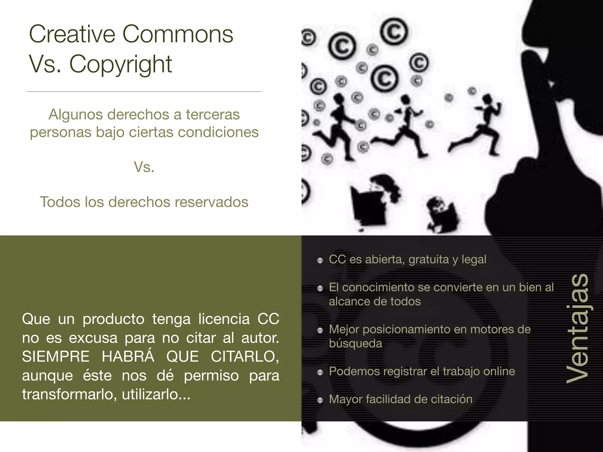 Creative Commons
Vs. Copyright
Algunos derechos a terceras
personas bajo ciertas condiciones

Vs.

Todos los derechos reservados
Que un producto tenga licencia CC
no es excusa para no citar al autor.
SIEMPRE HABRÁ QUE CITARLO,
aunque éste nos dé permiso para
transformarlo, utilizarlo...
CC es abierta, gratuita y legal

El conocimiento se convierte en un bien al
alcance de todos

Mejor posicionamiento en motores de
búsqueda

Podemos registrar el trabajo online

Mayor facilidad de citación
Ventajas
 