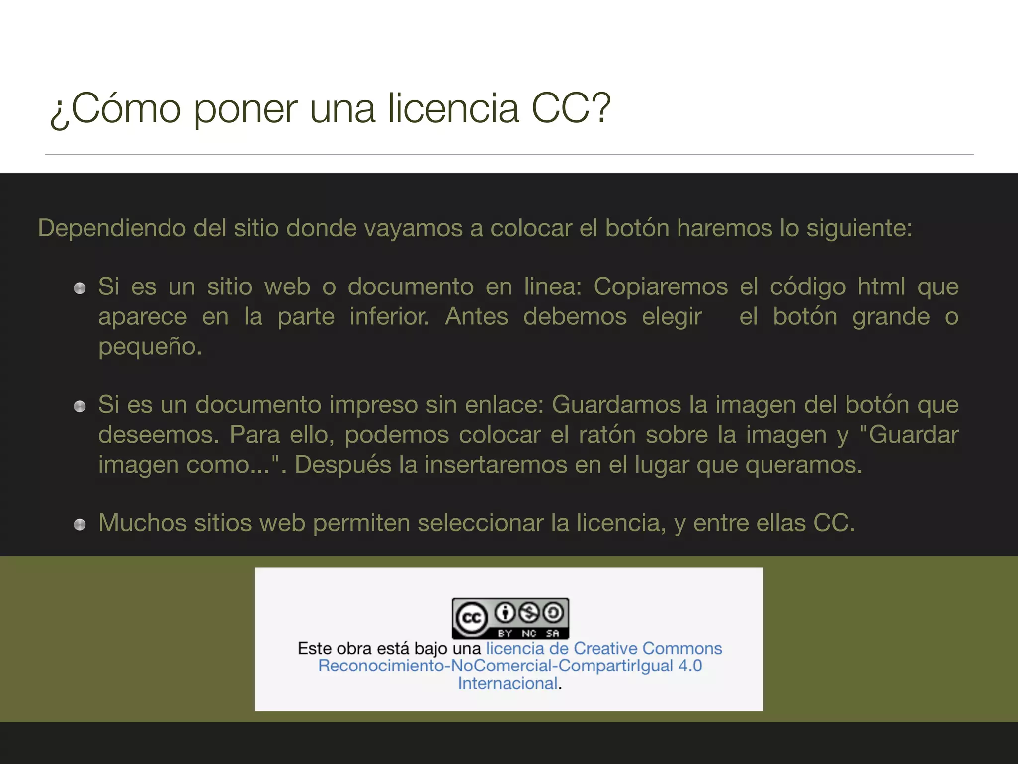 ¿Cómo poner una licencia CC?
Dependiendo del sitio donde vayamos a colocar el botón haremos lo siguiente:

Si es un sitio web o documento en linea: Copiaremos el código html que
aparece en la parte inferior. Antes debemos elegir el botón grande o
pequeño.

Si es un documento impreso sin enlace: Guardamos la imagen del botón que
deseemos. Para ello, podemos colocar el ratón sobre la imagen y "Guardar
imagen como...". Después la insertaremos en el lugar que queramos.

Muchos sitios web permiten seleccionar la licencia, y entre ellas CC.
 