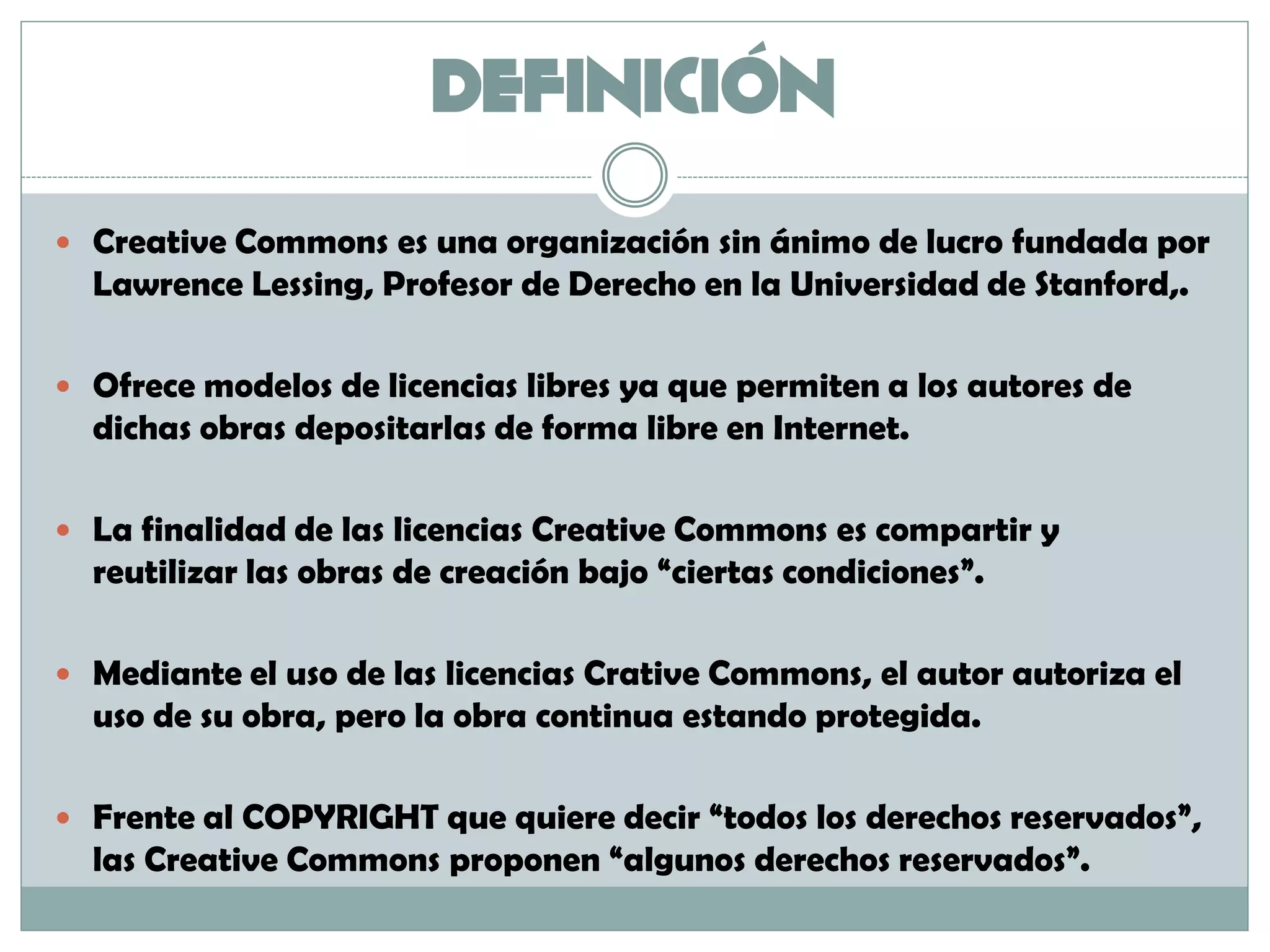 DEFINICIÓN
 Creative Commons es una organización sin ánimo de lucro fundada por
Lawrence Lessing, Profesor de Derecho en la Universidad de Stanford,.
 Ofrece modelos de licencias libres ya que permiten a los autores de
dichas obras depositarlas de forma libre en Internet.
 La finalidad de las licencias Creative Commons es compartir y
reutilizar las obras de creación bajo “ciertas condiciones”.
 Mediante el uso de las licencias Crative Commons, el autor autoriza el
uso de su obra, pero la obra continua estando protegida.
 Frente al COPYRIGHT que quiere decir “todos los derechos reservados”,
las Creative Commons proponen “algunos derechos reservados”.
 