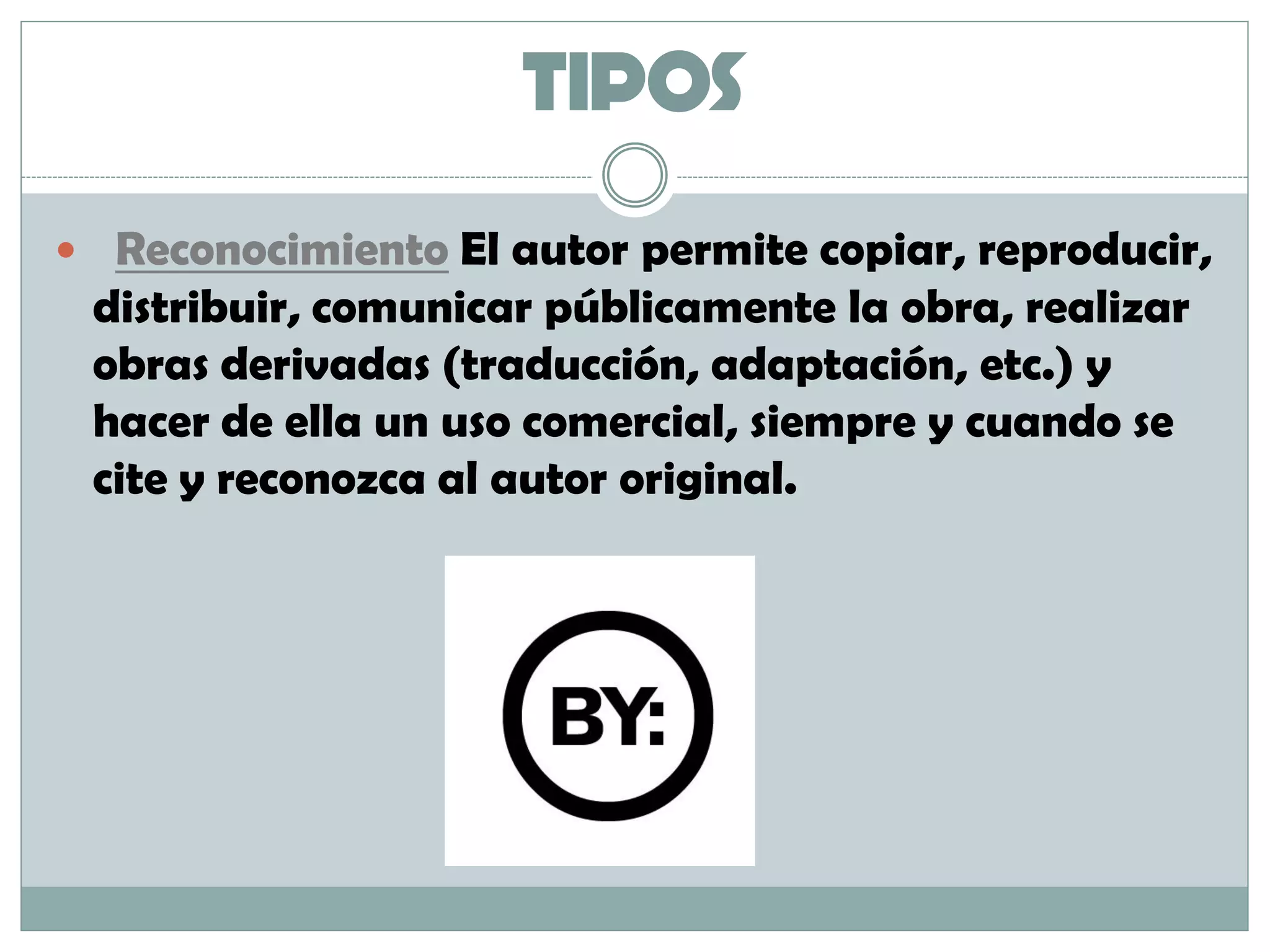 TIPOS
 Reconocimiento El autor permite copiar, reproducir,
distribuir, comunicar públicamente la obra, realizar
obras derivadas (traducción, adaptación, etc.) y
hacer de ella un uso comercial, siempre y cuando se
cite y reconozca al autor original.
 