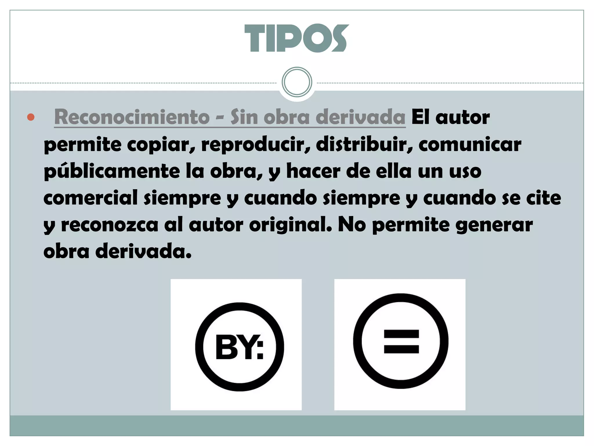 TIPOS
 Reconocimiento - Sin obra derivada El autor
permite copiar, reproducir, distribuir, comunicar
públicamente la obra, y hacer de ella un uso
comercial siempre y cuando siempre y cuando se cite
y reconozca al autor original. No permite generar
obra derivada.
 
