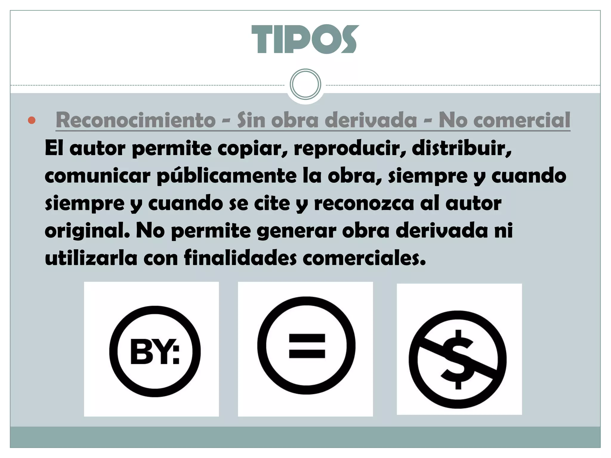 TIPOS
 Reconocimiento - Sin obra derivada - No comercial
El autor permite copiar, reproducir, distribuir,
comunicar públicamente la obra, siempre y cuando
siempre y cuando se cite y reconozca al autor
original. No permite generar obra derivada ni
utilizarla con finalidades comerciales.
 