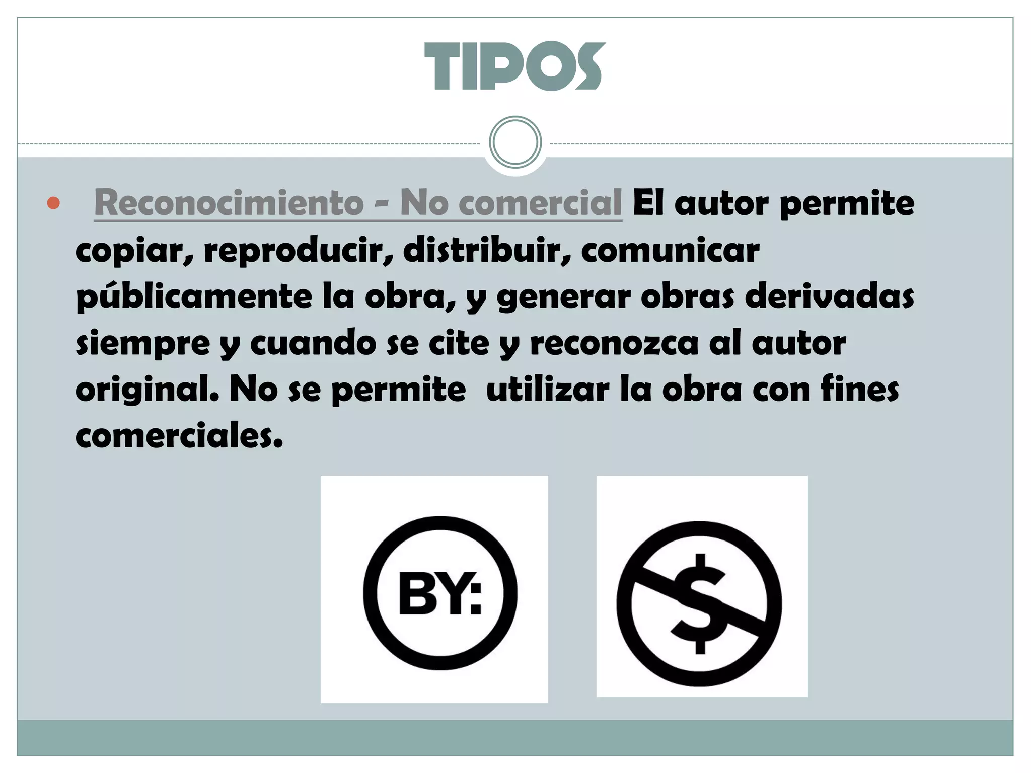 TIPOS
 Reconocimiento - No comercial El autor permite
copiar, reproducir, distribuir, comunicar
públicamente la obra, y generar obras derivadas
siempre y cuando se cite y reconozca al autor
original. No se permite utilizar la obra con fines
comerciales.
 