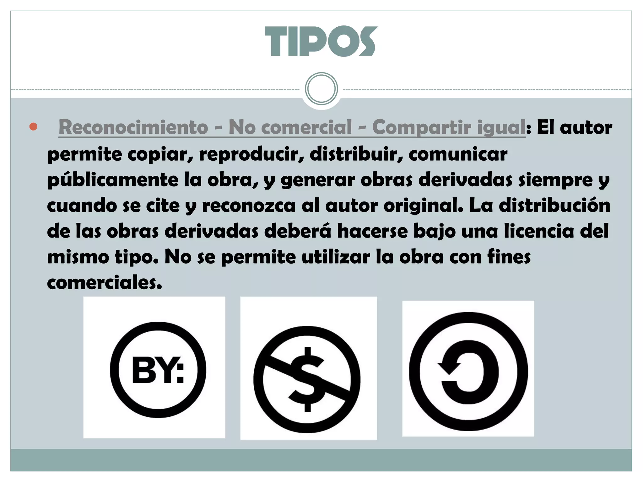 TIPOS
 Reconocimiento - No comercial - Compartir igual: El autor
permite copiar, reproducir, distribuir, comunicar
públicamente la obra, y generar obras derivadas siempre y
cuando se cite y reconozca al autor original. La distribución
de las obras derivadas deberá hacerse bajo una licencia del
mismo tipo. No se permite utilizar la obra con fines
comerciales.
 