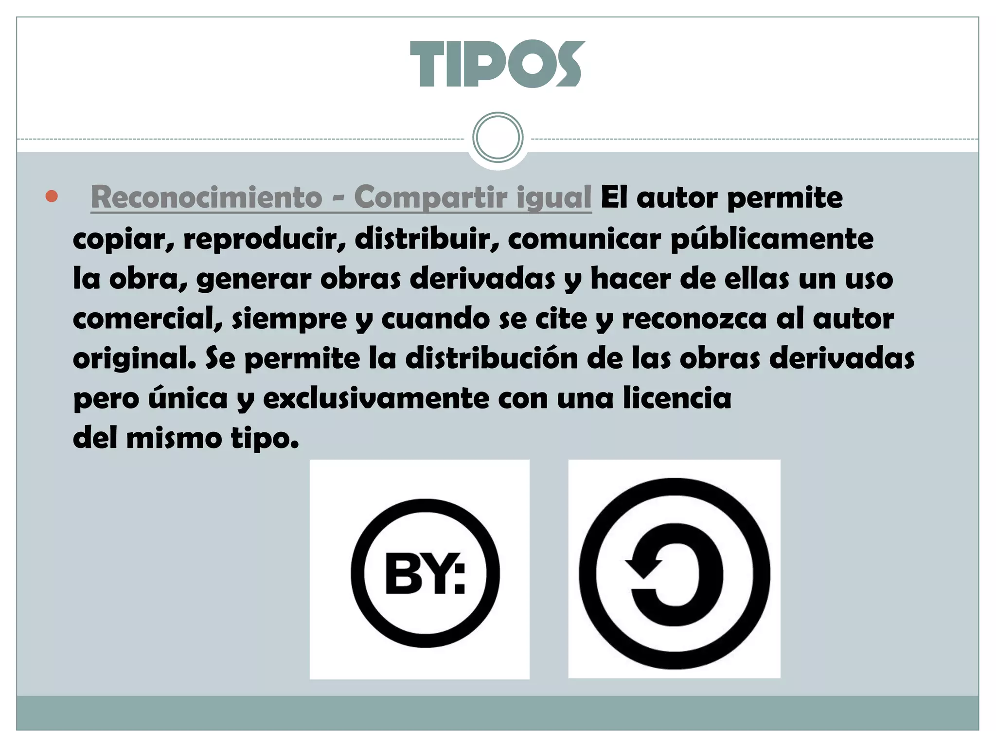 TIPOS
 Reconocimiento - Compartir igual El autor permite
copiar, reproducir, distribuir, comunicar públicamente
la obra, generar obras derivadas y hacer de ellas un uso
comercial, siempre y cuando se cite y reconozca al autor
original. Se permite la distribución de las obras derivadas
pero única y exclusivamente con una licencia
del mismo tipo.
 