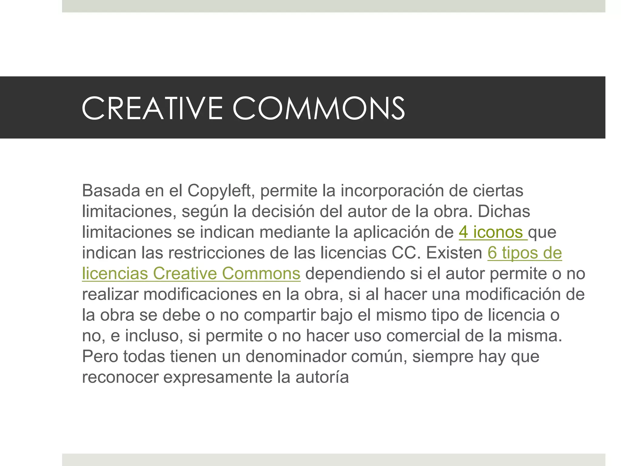 CREATIVE COMMONS
Basada en el Copyleft, permite la incorporación de ciertas
limitaciones, según la decisión del autor de la obra. Dichas
limitaciones se indican mediante la aplicación de 4 iconos que
indican las restricciones de las licencias CC. Existen 6 tipos de
licencias Creative Commons dependiendo si el autor permite o no
realizar modificaciones en la obra, si al hacer una modificación de
la obra se debe o no compartir bajo el mismo tipo de licencia o
no, e incluso, si permite o no hacer uso comercial de la misma.
Pero todas tienen un denominador común, siempre hay que
reconocer expresamente la autoría
 