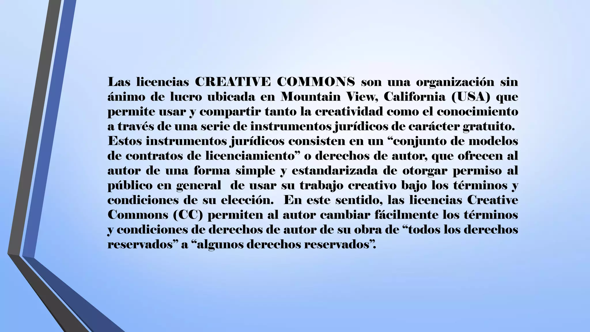Las licencias CREATIVE COMMONS son una organización sin
ánimo de lucro ubicada en Mountain View, California (USA) que
permite usar y compartir tanto la creatividad como el conocimiento
a través de una serie de instrumentos jurídicos de carácter gratuito.
Estos instrumentos jurídicos consisten en un “conjunto de modelos
de contratos de licenciamiento” o derechos de autor, que ofrecen al
autor de una forma simple y estandarizada de otorgar permiso al
público en general de usar su trabajo creativo bajo los términos y
condiciones de su elección. En este sentido, las licencias Creative
Commons (CC) permiten al autor cambiar fácilmente los términos
y condiciones de derechos de autor de su obra de “todos los derechos
reservados” a “algunos derechos reservados”.
 