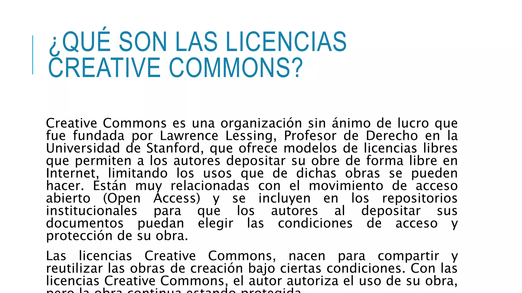 ¿QUÉ SON LAS LICENCIAS
CREATIVE COMMONS?
Creative Commons es una organización sin ánimo de lucro que
fue fundada por Lawrence Lessing, Profesor de Derecho en la
Universidad de Stanford, que ofrece modelos de licencias libres
que permiten a los autores depositar su obre de forma libre en
Internet, limitando los usos que de dichas obras se pueden
hacer. Están muy relacionadas con el movimiento de acceso
abierto (Open Access) y se incluyen en los repositorios
institucionales para que los autores al depositar sus
documentos puedan elegir las condiciones de acceso y
protección de su obra.
Las licencias Creative Commons, nacen para compartir y
reutilizar las obras de creación bajo ciertas condiciones. Con las
licencias Creative Commons, el autor autoriza el uso de su obra,
 