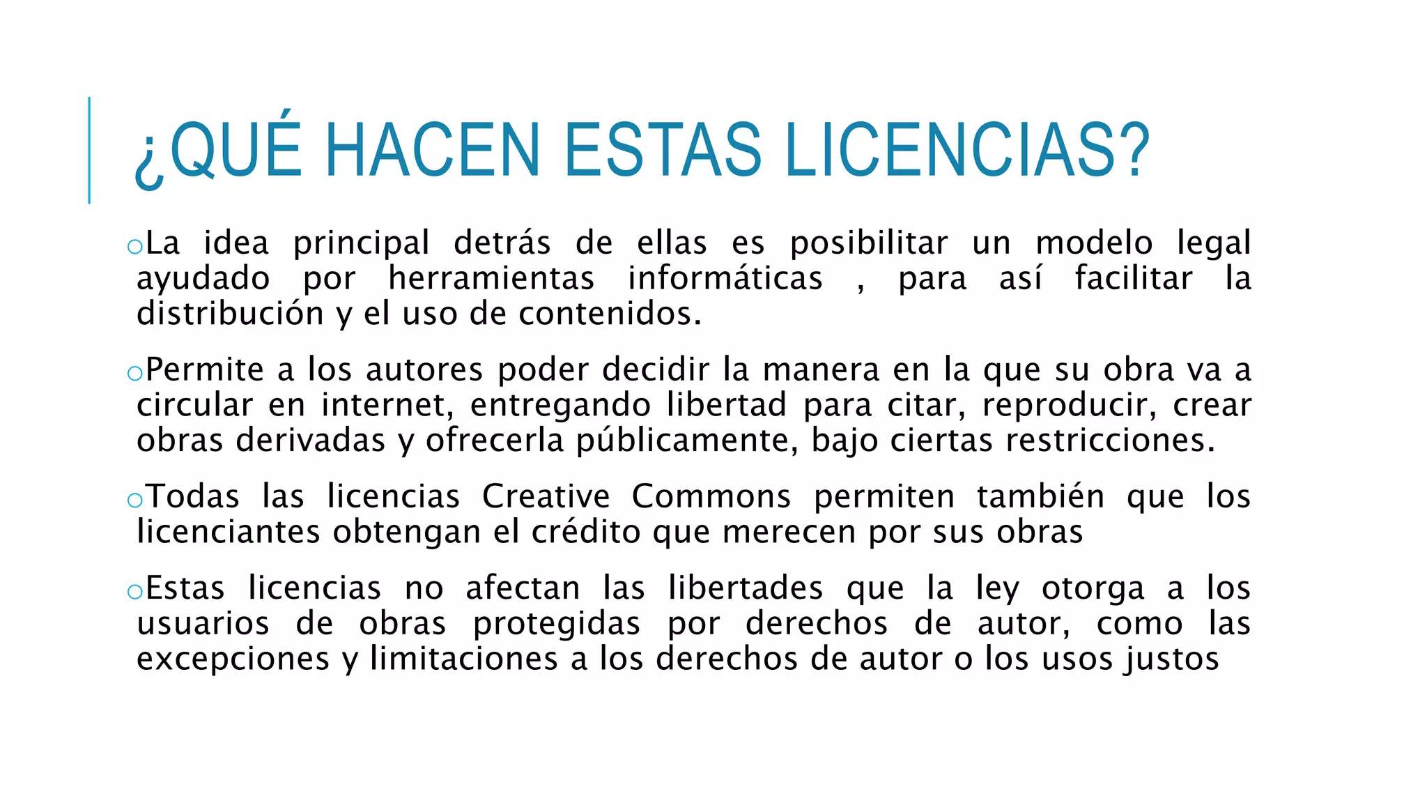 ¿QUÉ HACEN ESTAS LICENCIAS?
oLa idea principal detrás de ellas es posibilitar un modelo legal
ayudado por herramientas informáticas , para así facilitar la
distribución y el uso de contenidos.
oPermite a los autores poder decidir la manera en la que su obra va a
circular en internet, entregando libertad para citar, reproducir, crear
obras derivadas y ofrecerla públicamente, bajo ciertas restricciones.
oTodas las licencias Creative Commons permiten también que los
licenciantes obtengan el crédito que merecen por sus obras
oEstas licencias no afectan las libertades que la ley otorga a los
usuarios de obras protegidas por derechos de autor, como las
excepciones y limitaciones a los derechos de autor o los usos justos
 