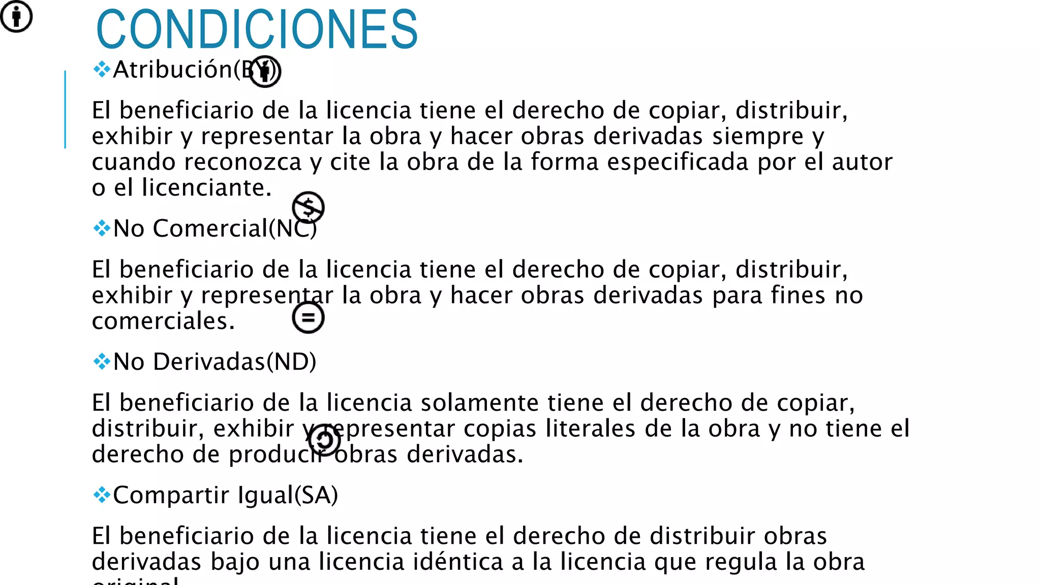 CONDICIONES
Atribución(BY)
El beneficiario de la licencia tiene el derecho de copiar, distribuir,
exhibir y representar la obra y hacer obras derivadas siempre y
cuando reconozca y cite la obra de la forma especificada por el autor
o el licenciante.
No Comercial(NC)
El beneficiario de la licencia tiene el derecho de copiar, distribuir,
exhibir y representar la obra y hacer obras derivadas para fines no
comerciales.
No Derivadas(ND)
El beneficiario de la licencia solamente tiene el derecho de copiar,
distribuir, exhibir y representar copias literales de la obra y no tiene el
derecho de producir obras derivadas.
Compartir Igual(SA)
El beneficiario de la licencia tiene el derecho de distribuir obras
derivadas bajo una licencia idéntica a la licencia que regula la obra
 