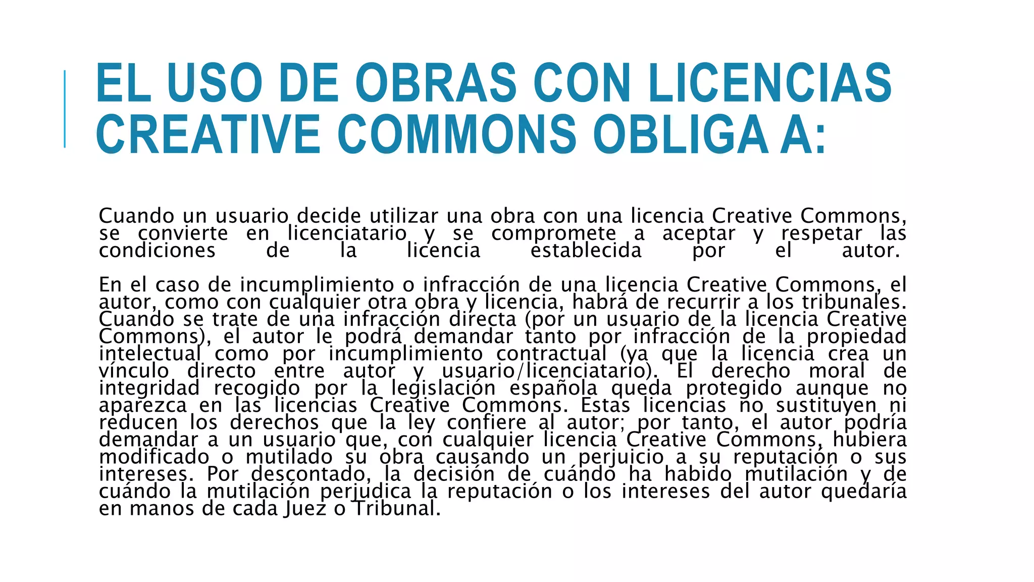 EL USO DE OBRAS CON LICENCIAS
CREATIVE COMMONS OBLIGA A:
Cuando un usuario decide utilizar una obra con una licencia Creative Commons,
se convierte en licenciatario y se compromete a aceptar y respetar las
condiciones de la licencia establecida por el autor.
En el caso de incumplimiento o infracción de una licencia Creative Commons, el
autor, como con cualquier otra obra y licencia, habrá de recurrir a los tribunales.
Cuando se trate de una infracción directa (por un usuario de la licencia Creative
Commons), el autor le podrá demandar tanto por infracción de la propiedad
intelectual como por incumplimiento contractual (ya que la licencia crea un
vínculo directo entre autor y usuario/licenciatario). El derecho moral de
integridad recogido por la legislación española queda protegido aunque no
aparezca en las licencias Creative Commons. Estas licencias no sustituyen ni
reducen los derechos que la ley confiere al autor; por tanto, el autor podría
demandar a un usuario que, con cualquier licencia Creative Commons, hubiera
modificado o mutilado su obra causando un perjuicio a su reputación o sus
intereses. Por descontado, la decisión de cuándo ha habido mutilación y de
cuándo la mutilación perjudica la reputación o los intereses del autor quedaría
en manos de cada Juez o Tribunal.
 