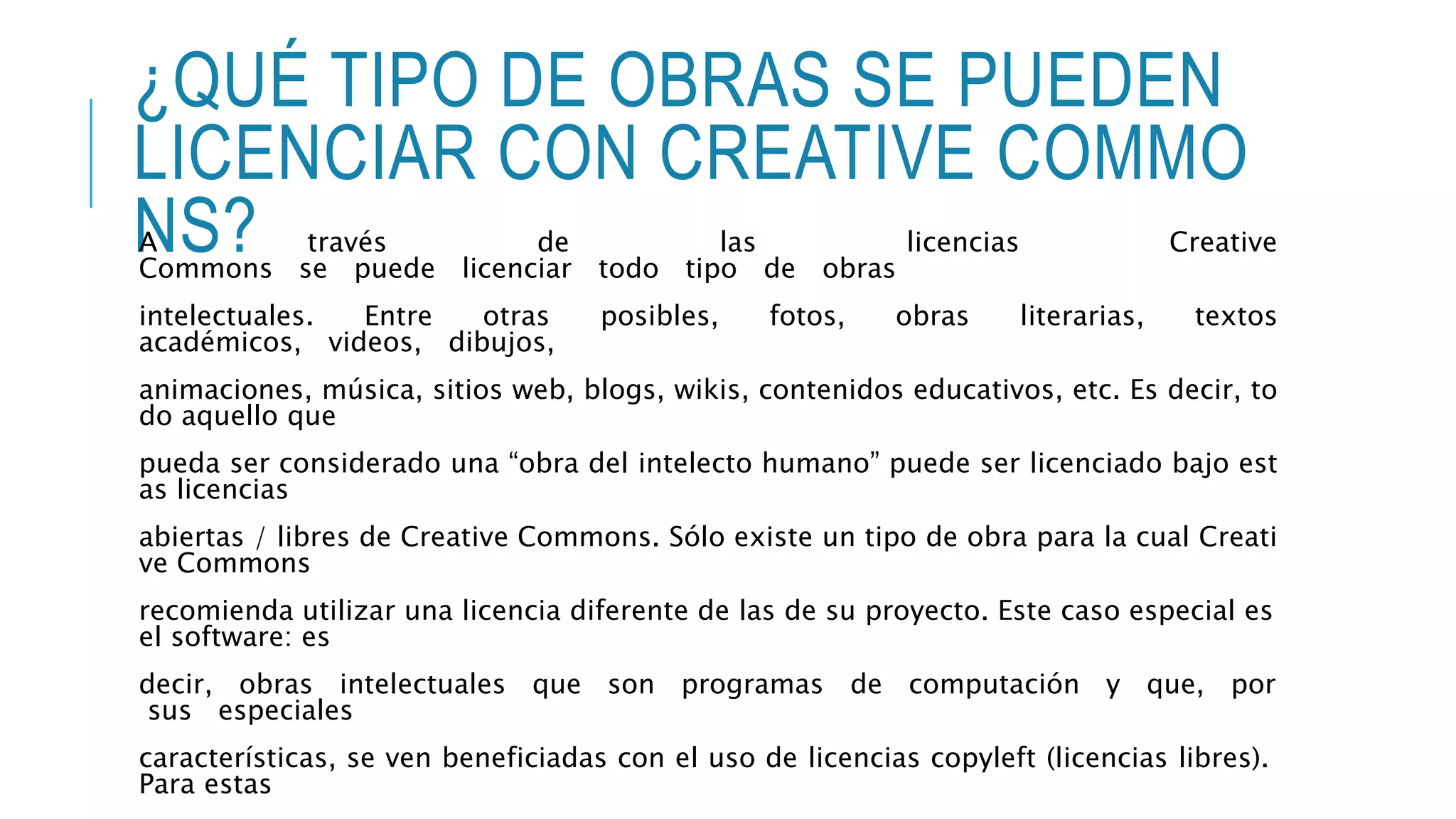 ¿QUÉ TIPO DE OBRAS SE PUEDEN
LICENCIAR CON CREATIVE COMMO
NS?A través de las licencias Creative
Commons se puede licenciar todo tipo de obras
intelectuales. Entre otras posibles, fotos, obras literarias, textos
académicos, videos, dibujos,
animaciones, música, sitios web, blogs, wikis, contenidos educativos, etc. Es decir, to
do aquello que
pueda ser considerado una “obra del intelecto humano” puede ser licenciado bajo est
as licencias
abiertas / libres de Creative Commons. Sólo existe un tipo de obra para la cual Creati
ve Commons
recomienda utilizar una licencia diferente de las de su proyecto. Este caso especial es
el software: es
decir, obras intelectuales que son programas de computación y que, por
sus especiales
características, se ven beneficiadas con el uso de licencias copyleft (licencias libres).
Para estas
 