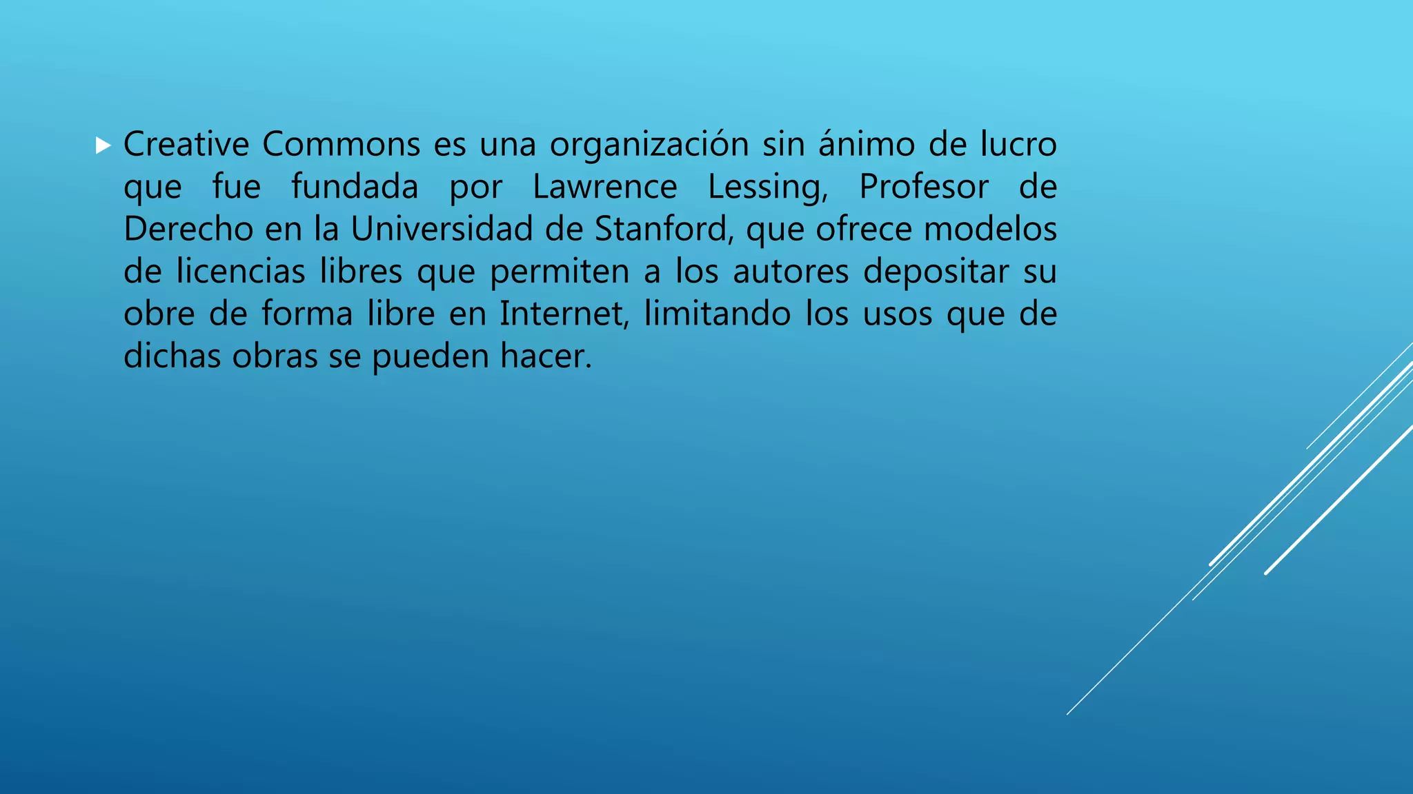  Creative Commons es una organización sin ánimo de lucro
que fue fundada por Lawrence Lessing, Profesor de
Derecho en la Universidad de Stanford, que ofrece modelos
de licencias libres que permiten a los autores depositar su
obre de forma libre en Internet, limitando los usos que de
dichas obras se pueden hacer.
 