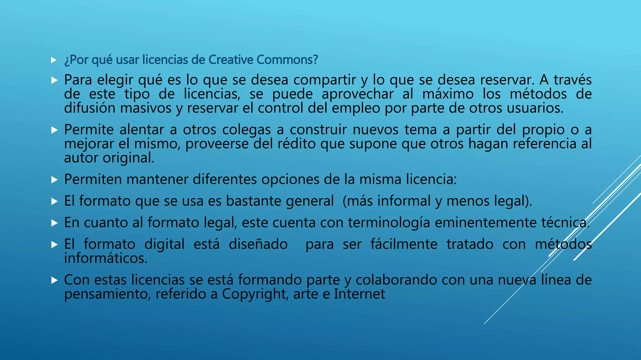  ¿Por qué usar licencias de Creative Commons?
 Para elegir qué es lo que se desea compartir y lo que se desea reservar. A través
de este tipo de licencias, se puede aprovechar al máximo los métodos de
difusión masivos y reservar el control del empleo por parte de otros usuarios.
 Permite alentar a otros colegas a construir nuevos tema a partir del propio o a
mejorar el mismo, proveerse del rédito que supone que otros hagan referencia al
autor original.
 Permiten mantener diferentes opciones de la misma licencia:
 El formato que se usa es bastante general (más informal y menos legal).
 En cuanto al formato legal, este cuenta con terminología eminentemente técnica.
 El formato digital está diseñado para ser fácilmente tratado con métodos
informáticos.
 Con estas licencias se está formando parte y colaborando con una nueva línea de
pensamiento, referido a Copyright, arte e Internet
 