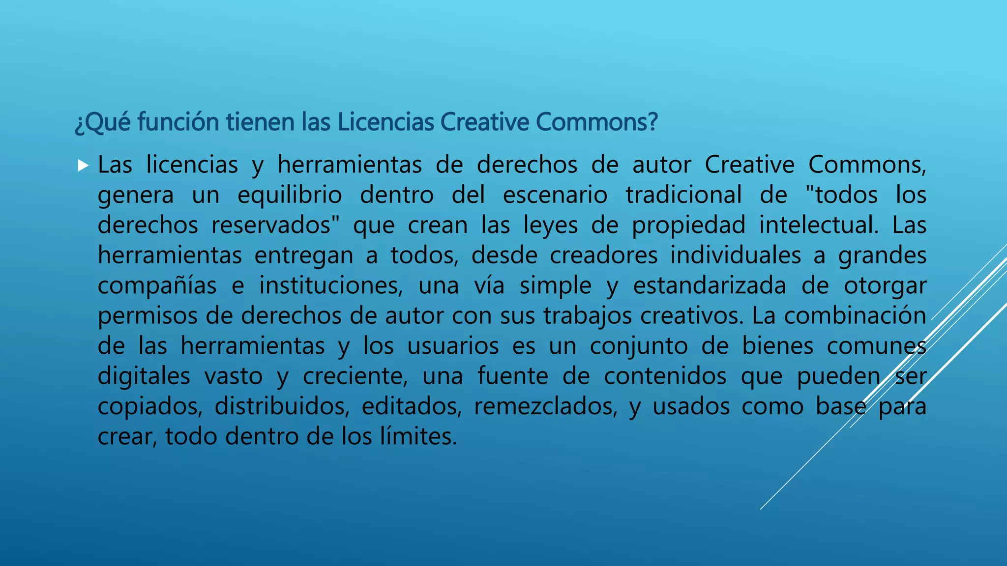 ¿Qué función tienen las Licencias Creative Commons?
 Las licencias y herramientas de derechos de autor Creative Commons,
genera un equilibrio dentro del escenario tradicional de "todos los
derechos reservados" que crean las leyes de propiedad intelectual. Las
herramientas entregan a todos, desde creadores individuales a grandes
compañías e instituciones, una vía simple y estandarizada de otorgar
permisos de derechos de autor con sus trabajos creativos. La combinación
de las herramientas y los usuarios es un conjunto de bienes comunes
digitales vasto y creciente, una fuente de contenidos que pueden ser
copiados, distribuidos, editados, remezclados, y usados como base para
crear, todo dentro de los límites.
 
