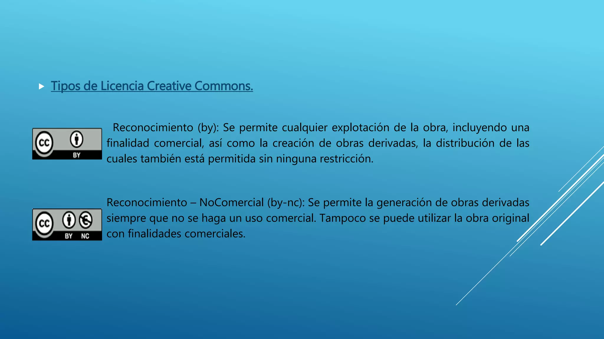  Tipos de Licencia Creative Commons.
Reconocimiento (by): Se permite cualquier explotación de la obra, incluyendo una
finalidad comercial, así como la creación de obras derivadas, la distribución de las
cuales también está permitida sin ninguna restricción.
Reconocimiento – NoComercial (by-nc): Se permite la generación de obras derivadas
siempre que no se haga un uso comercial. Tampoco se puede utilizar la obra original
con finalidades comerciales.
 