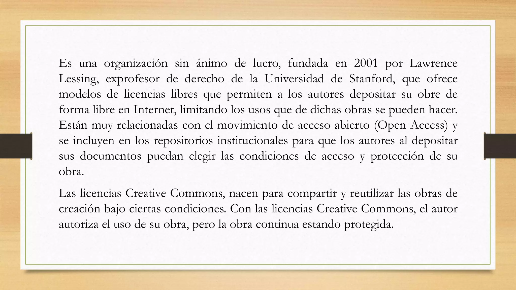 Es una organización sin ánimo de lucro, fundada en 2001 por Lawrence
Lessing, exprofesor de derecho de la Universidad de Stanford, que ofrece
modelos de licencias libres que permiten a los autores depositar su obre de
forma libre en Internet, limitando los usos que de dichas obras se pueden hacer.
Están muy relacionadas con el movimiento de acceso abierto (Open Access) y
se incluyen en los repositorios institucionales para que los autores al depositar
sus documentos puedan elegir las condiciones de acceso y protección de su
obra.
Las licencias Creative Commons, nacen para compartir y reutilizar las obras de
creación bajo ciertas condiciones. Con las licencias Creative Commons, el autor
autoriza el uso de su obra, pero la obra continua estando protegida.
 