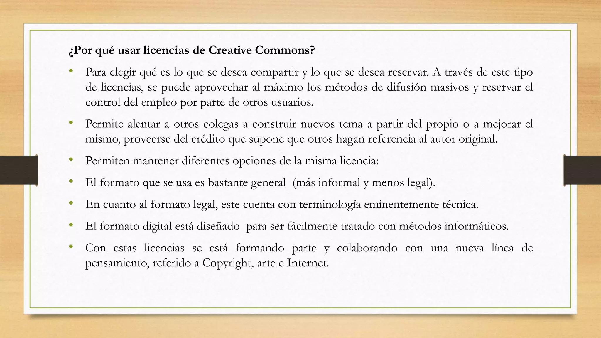 ¿Por qué usar licencias de Creative Commons?
• Para elegir qué es lo que se desea compartir y lo que se desea reservar. A través de este tipo
de licencias, se puede aprovechar al máximo los métodos de difusión masivos y reservar el
control del empleo por parte de otros usuarios.
• Permite alentar a otros colegas a construir nuevos tema a partir del propio o a mejorar el
mismo, proveerse del crédito que supone que otros hagan referencia al autor original.
• Permiten mantener diferentes opciones de la misma licencia:
• El formato que se usa es bastante general (más informal y menos legal).
• En cuanto al formato legal, este cuenta con terminología eminentemente técnica.
• El formato digital está diseñado para ser fácilmente tratado con métodos informáticos.
• Con estas licencias se está formando parte y colaborando con una nueva línea de
pensamiento, referido a Copyright, arte e Internet.
 
