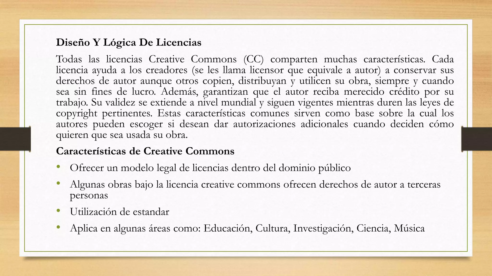Diseño Y Lógica De Licencias
Todas las licencias Creative Commons (CC) comparten muchas características. Cada
licencia ayuda a los creadores (se les llama licensor que equivale a autor) a conservar sus
derechos de autor aunque otros copien, distribuyan y utilicen su obra, siempre y cuando
sea sin fines de lucro. Además, garantizan que el autor reciba merecido crédito por su
trabajo. Su validez se extiende a nivel mundial y siguen vigentes mientras duren las leyes de
copyright pertinentes. Estas características comunes sirven como base sobre la cual los
autores pueden escoger si desean dar autorizaciones adicionales cuando deciden cómo
quieren que sea usada su obra.
Características de Creative Commons
• Ofrecer un modelo legal de licencias dentro del dominio público
• Algunas obras bajo la licencia creative commons ofrecen derechos de autor a terceras
personas
• Utilización de estandar
• Aplica en algunas áreas como: Educación, Cultura, Investigación, Ciencia, Música
 