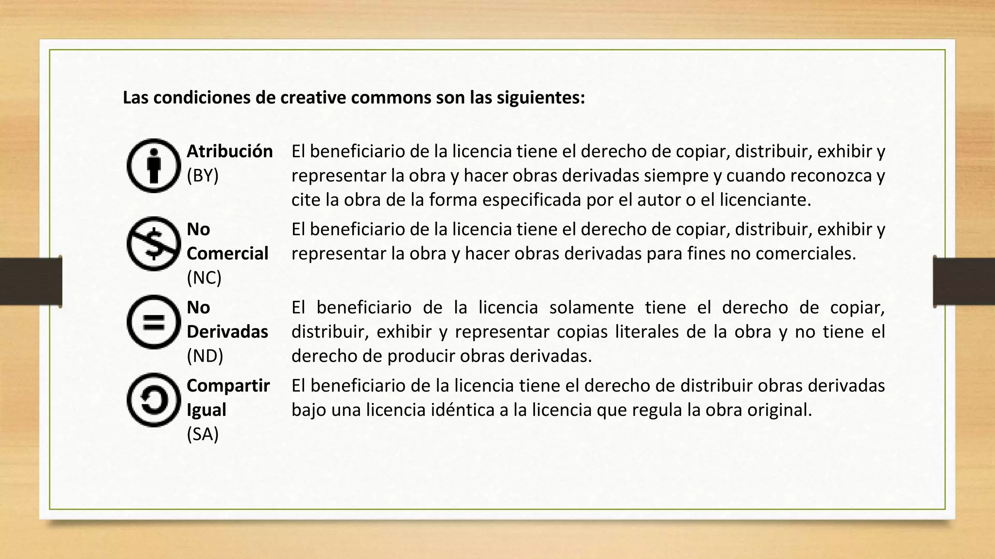 Las condiciones de creative commons son las siguientes:
Atribución
(BY)
El beneficiario de la licencia tiene el derecho de copiar, distribuir, exhibir y
representar la obra y hacer obras derivadas siempre y cuando reconozca y
cite la obra de la forma especificada por el autor o el licenciante.
No
Comercial
(NC)
El beneficiario de la licencia tiene el derecho de copiar, distribuir, exhibir y
representar la obra y hacer obras derivadas para fines no comerciales.
No
Derivadas
(ND)
El beneficiario de la licencia solamente tiene el derecho de copiar,
distribuir, exhibir y representar copias literales de la obra y no tiene el
derecho de producir obras derivadas.
Compartir
Igual
(SA)
El beneficiario de la licencia tiene el derecho de distribuir obras derivadas
bajo una licencia idéntica a la licencia que regula la obra original.
 