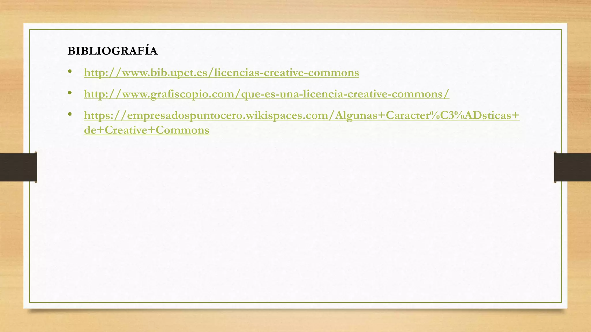 BIBLIOGRAFÍA
• http://www.bib.upct.es/licencias-creative-commons
• http://www.grafiscopio.com/que-es-una-licencia-creative-commons/
• https://empresadospuntocero.wikispaces.com/Algunas+Caracter%C3%ADsticas+
de+Creative+Commons
 
