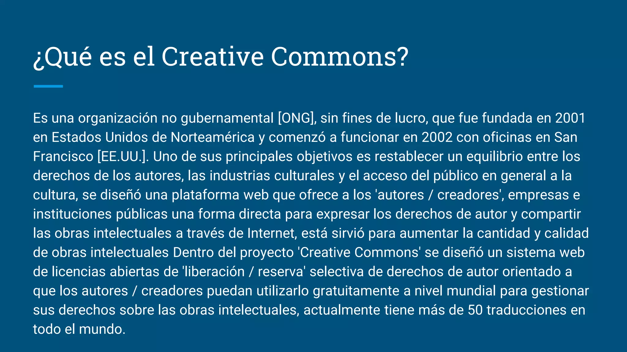 ¿Qué es el Creative Commons?
Es una organización no gubernamental [ONG], sin fines de lucro, que fue fundada en 2001
en Estados Unidos de Norteamérica y comenzó a funcionar en 2002 con oficinas en San
Francisco [EE.UU.]. Uno de sus principales objetivos es restablecer un equilibrio entre los
derechos de los autores, las industrias culturales y el acceso del público en general a la
cultura, se diseñó una plataforma web que ofrece a los 'autores / creadores', empresas e
instituciones públicas una forma directa para expresar los derechos de autor y compartir
las obras intelectuales a través de Internet, está sirvió para aumentar la cantidad y calidad
de obras intelectuales Dentro del proyecto 'Creative Commons' se diseñó un sistema web
de licencias abiertas de 'liberación / reserva' selectiva de derechos de autor orientado a
que los autores / creadores puedan utilizarlo gratuitamente a nivel mundial para gestionar
sus derechos sobre las obras intelectuales, actualmente tiene más de 50 traducciones en
todo el mundo.
 