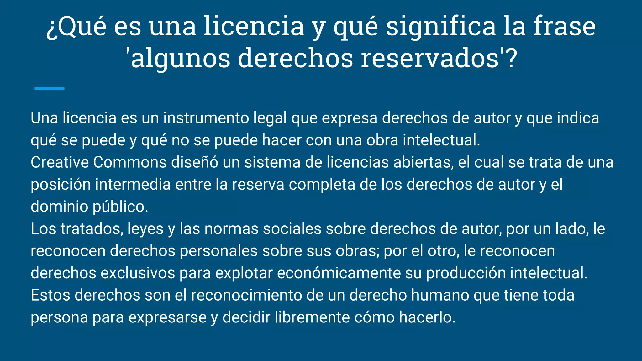 ¿Qué es una licencia y qué significa la frase
'algunos derechos reservados'?
Una licencia es un instrumento legal que expresa derechos de autor y que indica
qué se puede y qué no se puede hacer con una obra intelectual.
Creative Commons diseñó un sistema de licencias abiertas, el cual se trata de una
posición intermedia entre la reserva completa de los derechos de autor y el
dominio público.
Los tratados, leyes y las normas sociales sobre derechos de autor, por un lado, le
reconocen derechos personales sobre sus obras; por el otro, le reconocen
derechos exclusivos para explotar económicamente su producción intelectual.
Estos derechos son el reconocimiento de un derecho humano que tiene toda
persona para expresarse y decidir libremente cómo hacerlo.
 