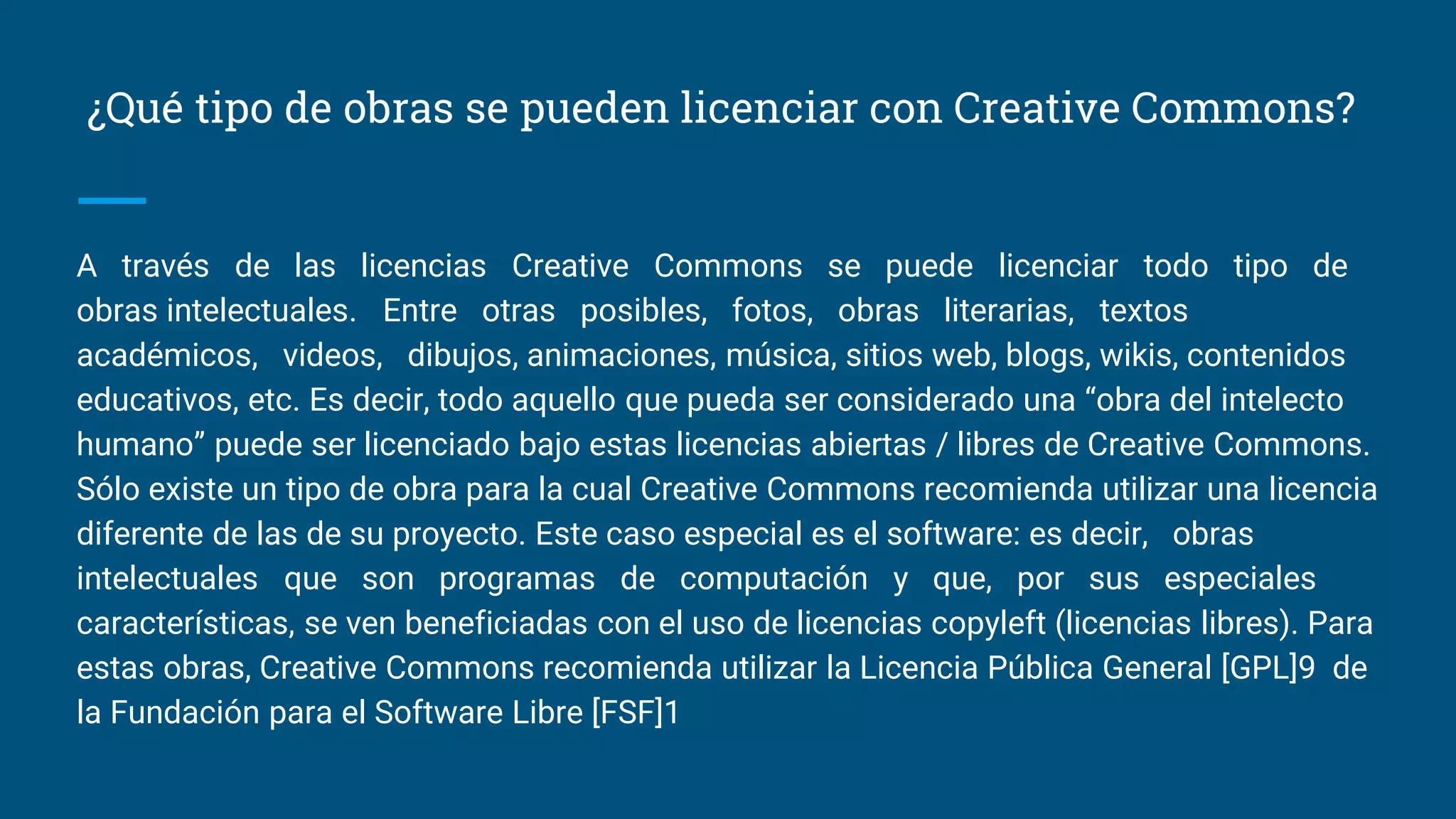 ¿Qué tipo de obras se pueden licenciar con Creative Commons?
A través de las licencias Creative Commons se puede licenciar todo tipo de
obras intelectuales. Entre otras posibles, fotos, obras literarias, textos
académicos, videos, dibujos, animaciones, música, sitios web, blogs, wikis, contenidos
educativos, etc. Es decir, todo aquello que pueda ser considerado una “obra del intelecto
humano” puede ser licenciado bajo estas licencias abiertas / libres de Creative Commons.
Sólo existe un tipo de obra para la cual Creative Commons recomienda utilizar una licencia
diferente de las de su proyecto. Este caso especial es el software: es decir, obras
intelectuales que son programas de computación y que, por sus especiales
características, se ven beneficiadas con el uso de licencias copyleft (licencias libres). Para
estas obras, Creative Commons recomienda utilizar la Licencia Pública General [GPL]9 de
la Fundación para el Software Libre [FSF]1
 