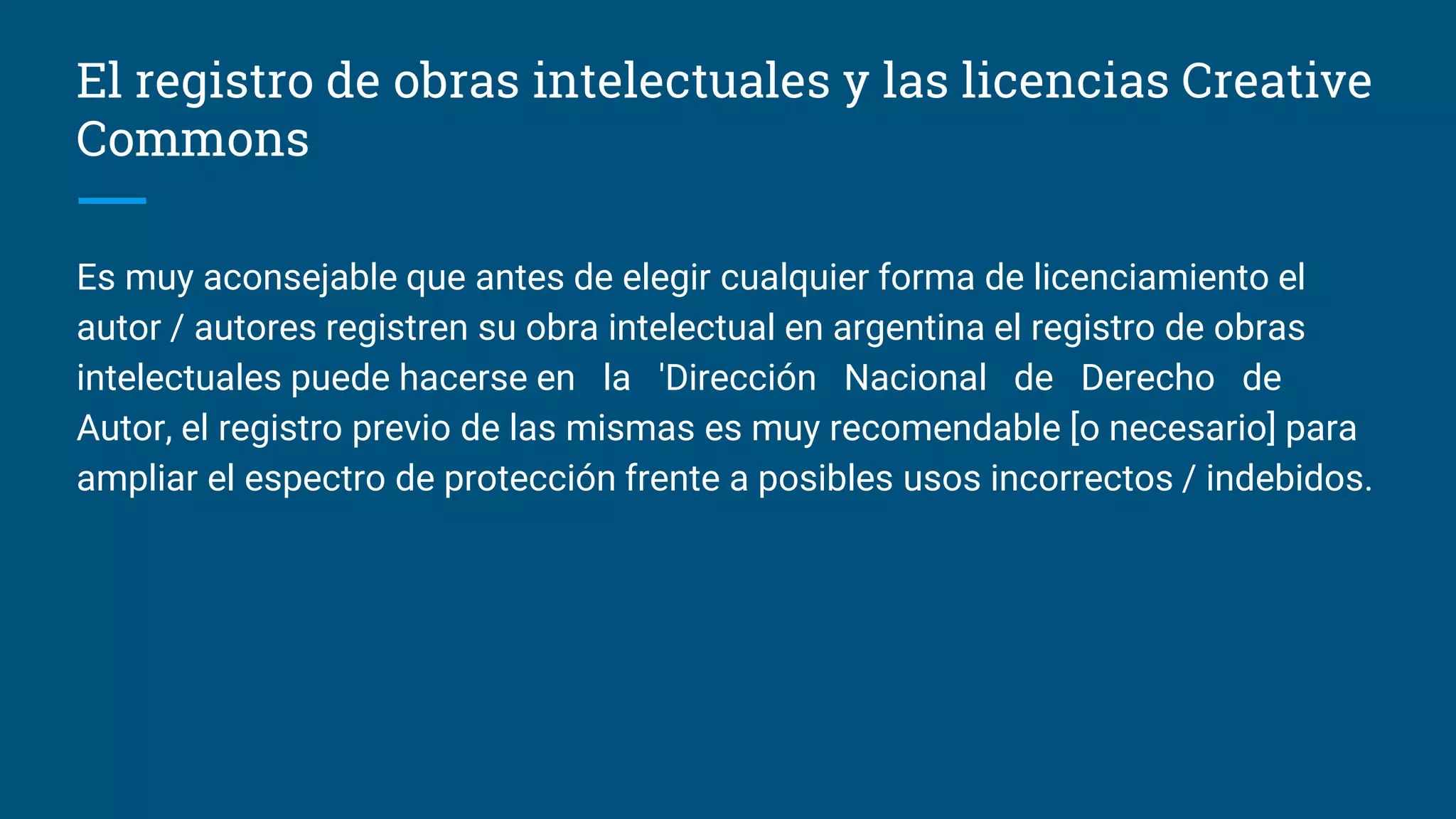 El registro de obras intelectuales y las licencias Creative
Commons
Es muy aconsejable que antes de elegir cualquier forma de licenciamiento el
autor / autores registren su obra intelectual en argentina el registro de obras
intelectuales puede hacerse en la 'Dirección Nacional de Derecho de
Autor, el registro previo de las mismas es muy recomendable [o necesario] para
ampliar el espectro de protección frente a posibles usos incorrectos / indebidos.
 