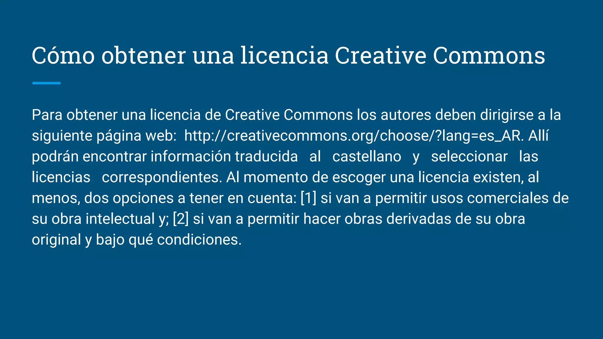 Cómo obtener una licencia Creative Commons
Para obtener una licencia de Creative Commons los autores deben dirigirse a la
siguiente página web: http://creativecommons.org/choose/?lang=es_AR. Allí
podrán encontrar información traducida al castellano y seleccionar las
licencias correspondientes. Al momento de escoger una licencia existen, al
menos, dos opciones a tener en cuenta: [1] si van a permitir usos comerciales de
su obra intelectual y; [2] si van a permitir hacer obras derivadas de su obra
original y bajo qué condiciones.
 