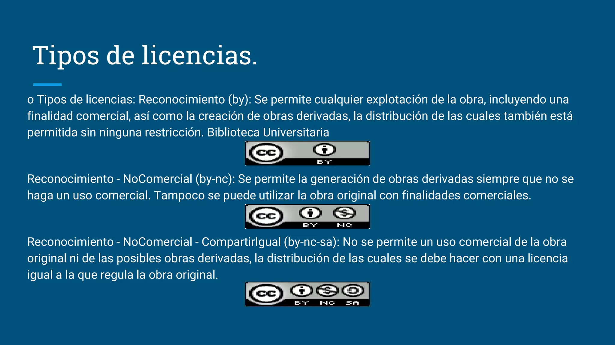 Tipos de licencias.
o Tipos de licencias: Reconocimiento (by): Se permite cualquier explotación de la obra, incluyendo una
finalidad comercial, así como la creación de obras derivadas, la distribución de las cuales también está
permitida sin ninguna restricción. Biblioteca Universitaria
Reconocimiento - NoComercial (by-nc): Se permite la generación de obras derivadas siempre que no se
haga un uso comercial. Tampoco se puede utilizar la obra original con finalidades comerciales.
Reconocimiento - NoComercial - CompartirIgual (by-nc-sa): No se permite un uso comercial de la obra
original ni de las posibles obras derivadas, la distribución de las cuales se debe hacer con una licencia
igual a la que regula la obra original.
 