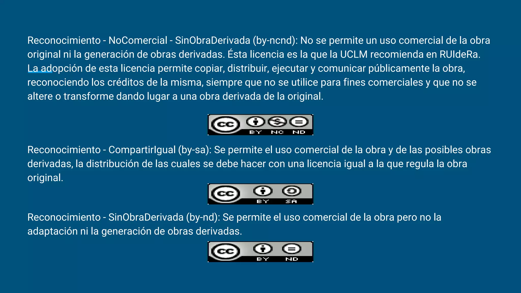Reconocimiento - NoComercial - SinObraDerivada (by-ncnd): No se permite un uso comercial de la obra
original ni la generación de obras derivadas. Ésta licencia es la que la UCLM recomienda en RUIdeRa.
La adopción de esta licencia permite copiar, distribuir, ejecutar y comunicar públicamente la obra,
reconociendo los créditos de la misma, siempre que no se utilice para fines comerciales y que no se
altere o transforme dando lugar a una obra derivada de la original.
Reconocimiento - CompartirIgual (by-sa): Se permite el uso comercial de la obra y de las posibles obras
derivadas, la distribución de las cuales se debe hacer con una licencia igual a la que regula la obra
original.
Reconocimiento - SinObraDerivada (by-nd): Se permite el uso comercial de la obra pero no la
adaptación ni la generación de obras derivadas.
 