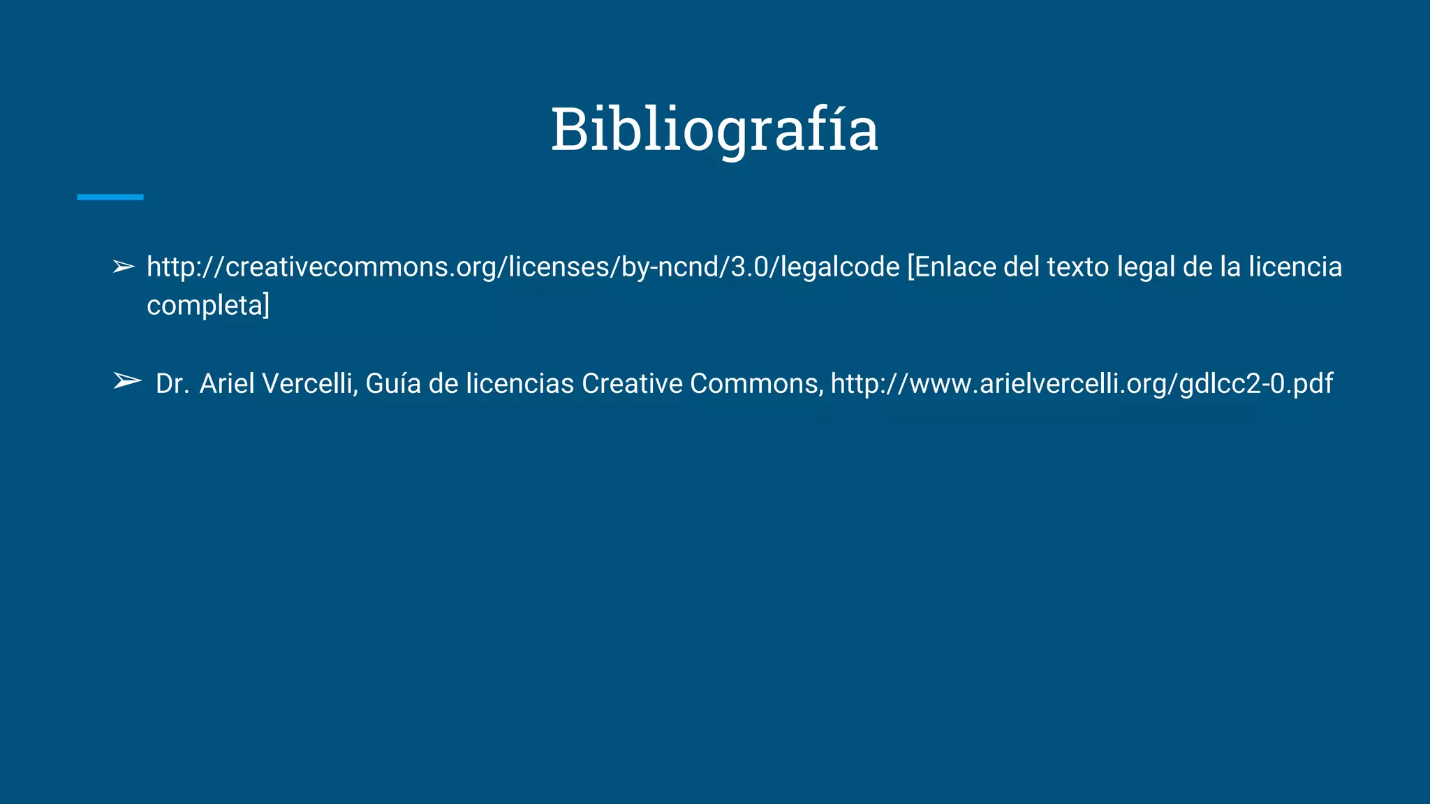 Bibliografía
➢ http://creativecommons.org/licenses/by-ncnd/3.0/legalcode [Enlace del texto legal de la licencia
completa]
➢ Dr. Ariel Vercelli, Guía de licencias Creative Commons, http://www.arielvercelli.org/gdlcc2-0.pdf
 