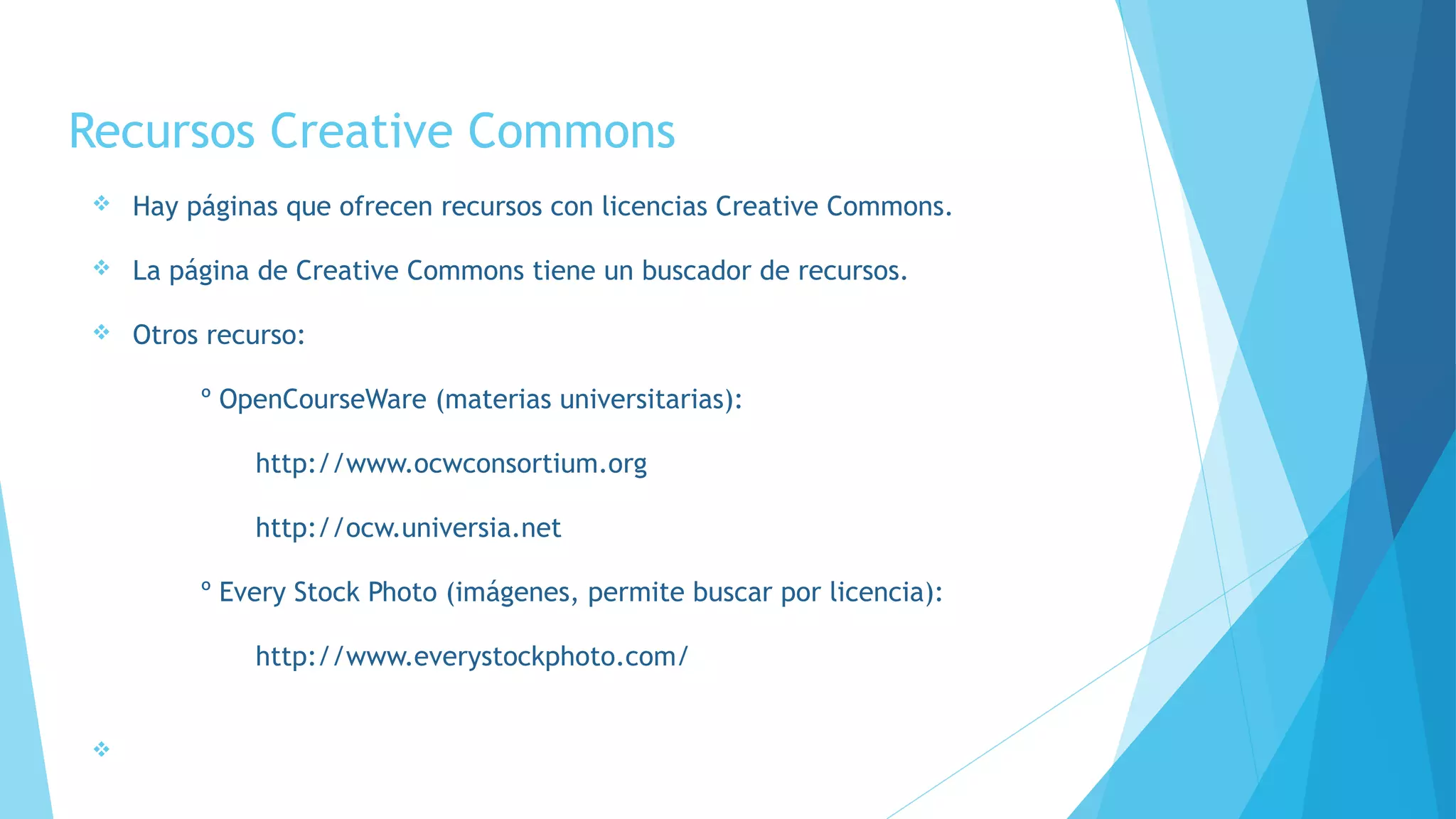 Recursos Creative Commons
v Hay páginas que ofrecen recursos con licencias Creative Commons.
v La página de Creative Commons tiene un buscador de recursos.
v Otros recurso:
º OpenCourseWare (materias universitarias):
http://www.ocwconsortium.org
http://ocw.universia.net
º Every Stock Photo (imágenes, permite buscar por licencia):
http://www.everystockphoto.com/
v
 