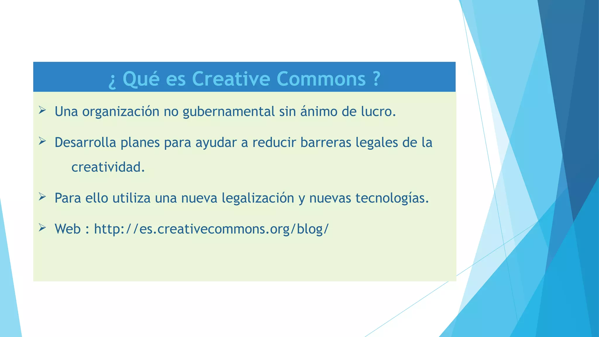 ¿ Qué es Creative Commons ?
Ø Una organización no gubernamental sin ánimo de lucro.
Ø Desarrolla planes para ayudar a reducir barreras legales de la
creatividad.
Ø Para ello utiliza una nueva legalización y nuevas tecnologías.
Ø Web : http://es.creativecommons.org/blog/
 