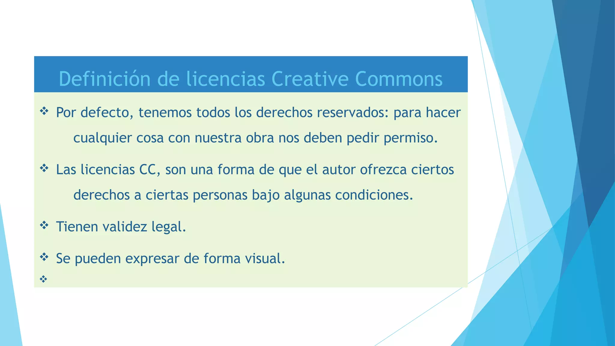 Definición de licencias Creative Commons
v Por defecto, tenemos todos los derechos reservados: para hacer
cualquier cosa con nuestra obra nos deben pedir permiso.
v Las licencias CC, son una forma de que el autor ofrezca ciertos
derechos a ciertas personas bajo algunas condiciones.
v Tienen validez legal.
v Se pueden expresar de forma visual.
v
 