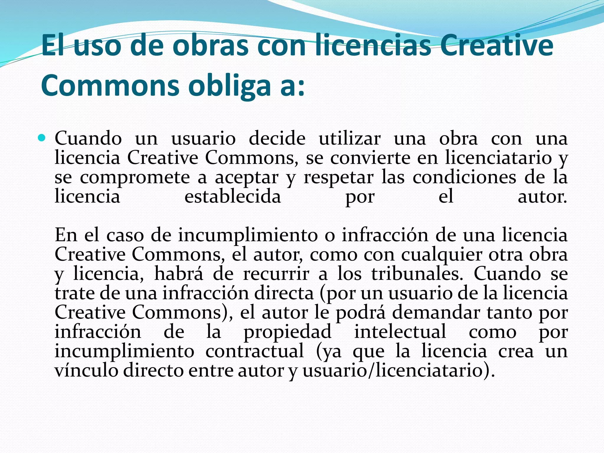 El uso de obras con licencias Creative
Commons obliga a:
 Cuando un usuario decide utilizar una obra con una
licencia Creative Commons, se convierte en licenciatario y
se compromete a aceptar y respetar las condiciones de la
licencia establecida por el autor.
En el caso de incumplimiento o infracción de una licencia
Creative Commons, el autor, como con cualquier otra obra
y licencia, habrá de recurrir a los tribunales. Cuando se
trate de una infracción directa (por un usuario de la licencia
Creative Commons), el autor le podrá demandar tanto por
infracción de la propiedad intelectual como por
incumplimiento contractual (ya que la licencia crea un
vínculo directo entre autor y usuario/licenciatario).
 