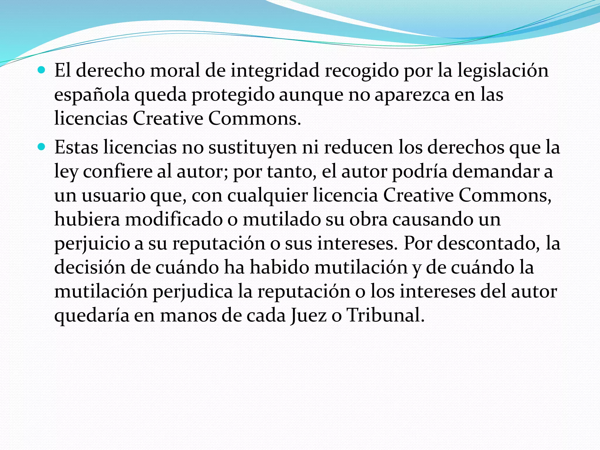  El derecho moral de integridad recogido por la legislación
española queda protegido aunque no aparezca en las
licencias Creative Commons.
 Estas licencias no sustituyen ni reducen los derechos que la
ley confiere al autor; por tanto, el autor podría demandar a
un usuario que, con cualquier licencia Creative Commons,
hubiera modificado o mutilado su obra causando un
perjuicio a su reputación o sus intereses. Por descontado, la
decisión de cuándo ha habido mutilación y de cuándo la
mutilación perjudica la reputación o los intereses del autor
quedaría en manos de cada Juez o Tribunal.
 