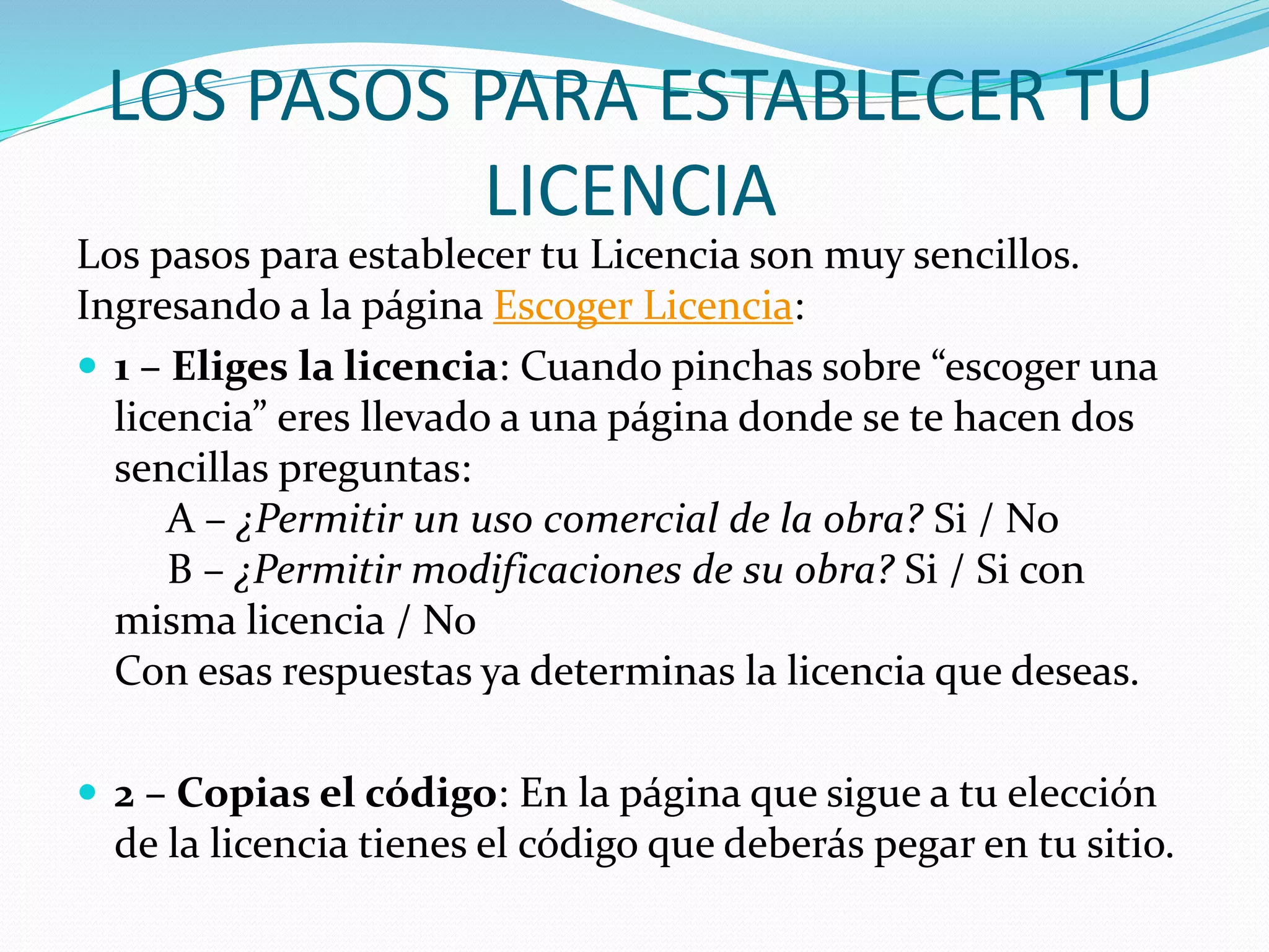 LOS PASOS PARA ESTABLECER TU
LICENCIA
Los pasos para establecer tu Licencia son muy sencillos.
Ingresando a la página Escoger Licencia:
 1 – Eliges la licencia: Cuando pinchas sobre “escoger una
licencia” eres llevado a una página donde se te hacen dos
sencillas preguntas:
A – ¿Permitir un uso comercial de la obra? Si / No
B – ¿Permitir modificaciones de su obra? Si / Si con
misma licencia / No
Con esas respuestas ya determinas la licencia que deseas.
 2 – Copias el código: En la página que sigue a tu elección
de la licencia tienes el código que deberás pegar en tu sitio.
 