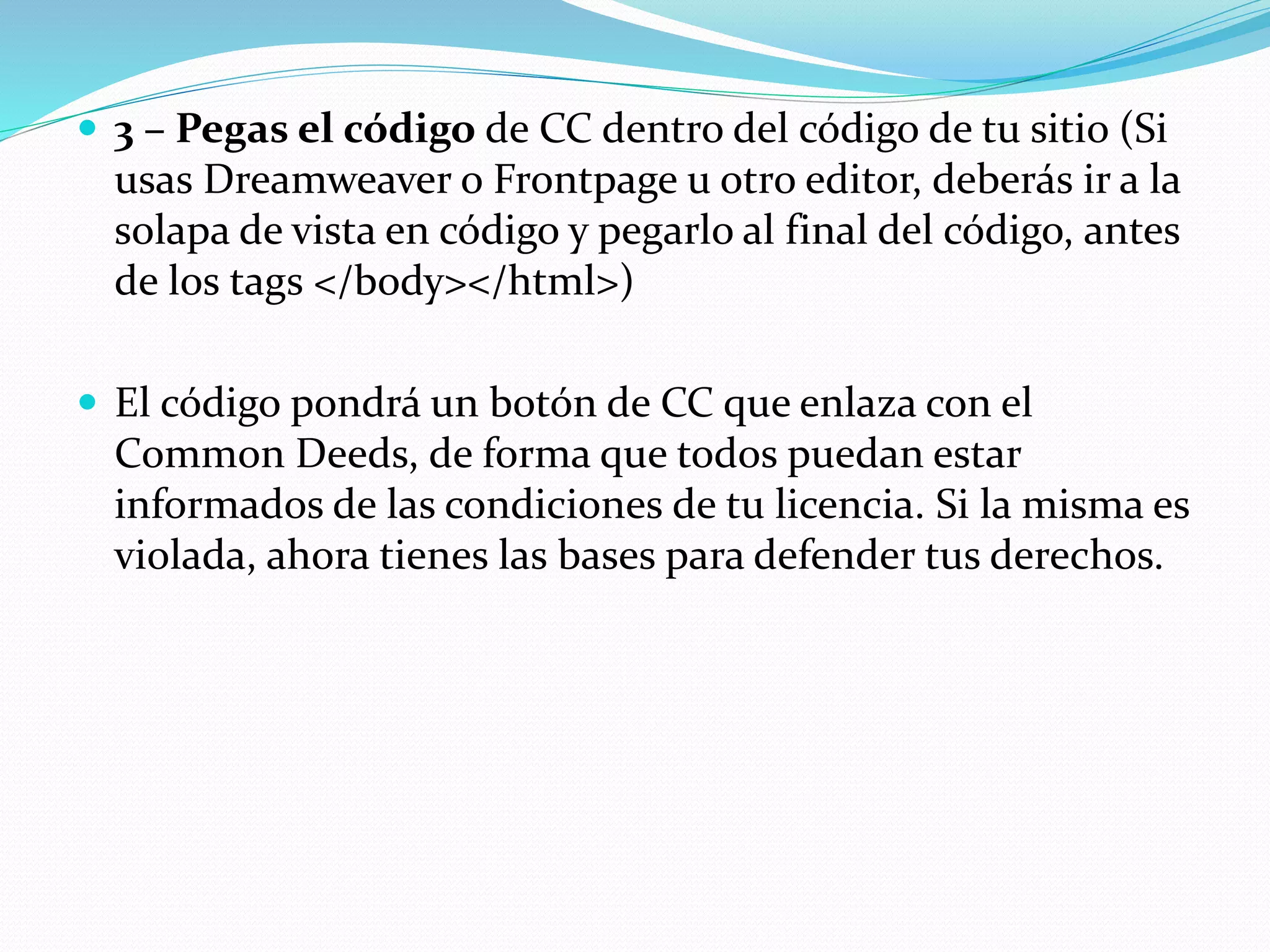  3 – Pegas el código de CC dentro del código de tu sitio (Si
usas Dreamweaver o Frontpage u otro editor, deberás ir a la
solapa de vista en código y pegarlo al final del código, antes
de los tags </body></html>)
 El código pondrá un botón de CC que enlaza con el
Common Deeds, de forma que todos puedan estar
informados de las condiciones de tu licencia. Si la misma es
violada, ahora tienes las bases para defender tus derechos.
 