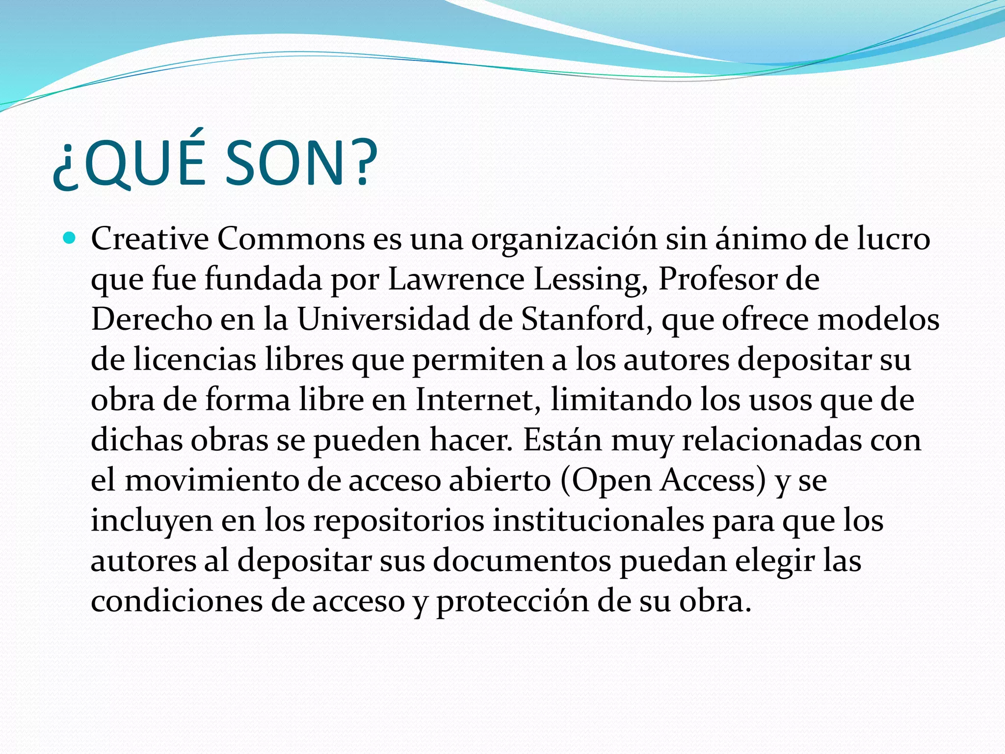 ¿QUÉ SON?
 Creative Commons es una organización sin ánimo de lucro
que fue fundada por Lawrence Lessing, Profesor de
Derecho en la Universidad de Stanford, que ofrece modelos
de licencias libres que permiten a los autores depositar su
obra de forma libre en Internet, limitando los usos que de
dichas obras se pueden hacer. Están muy relacionadas con
el movimiento de acceso abierto (Open Access) y se
incluyen en los repositorios institucionales para que los
autores al depositar sus documentos puedan elegir las
condiciones de acceso y protección de su obra.
 