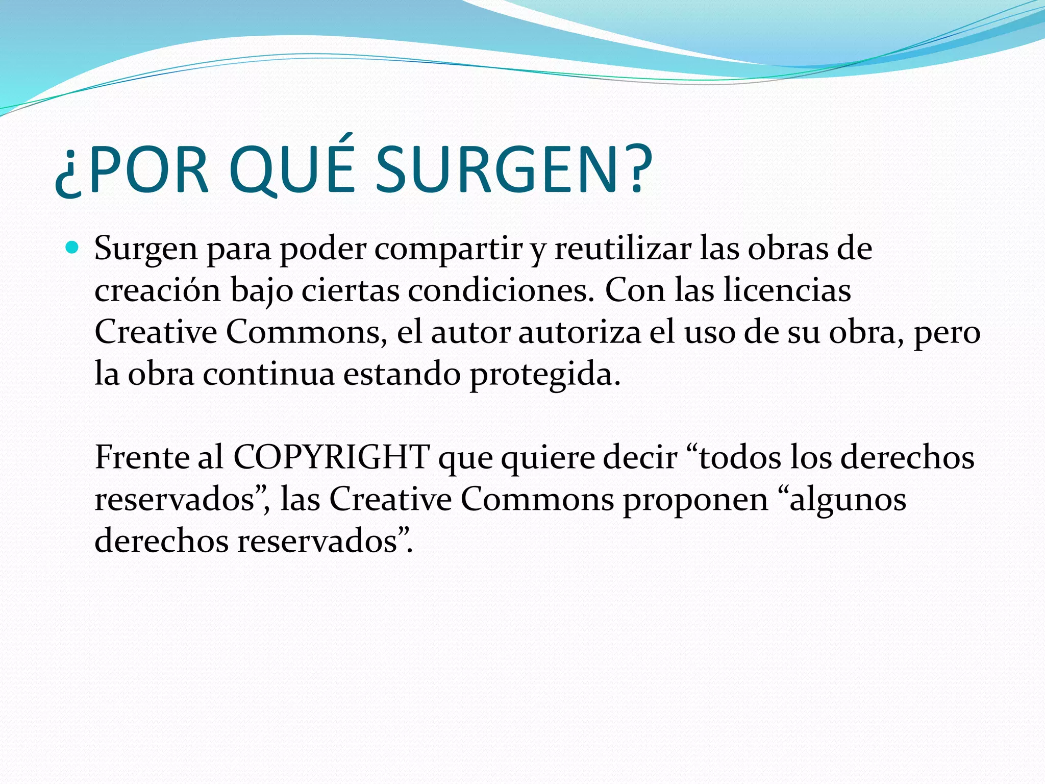 ¿POR QUÉ SURGEN?
 Surgen para poder compartir y reutilizar las obras de
creación bajo ciertas condiciones. Con las licencias
Creative Commons, el autor autoriza el uso de su obra, pero
la obra continua estando protegida.
Frente al COPYRIGHT que quiere decir “todos los derechos
reservados”, las Creative Commons proponen “algunos
derechos reservados”.
 
