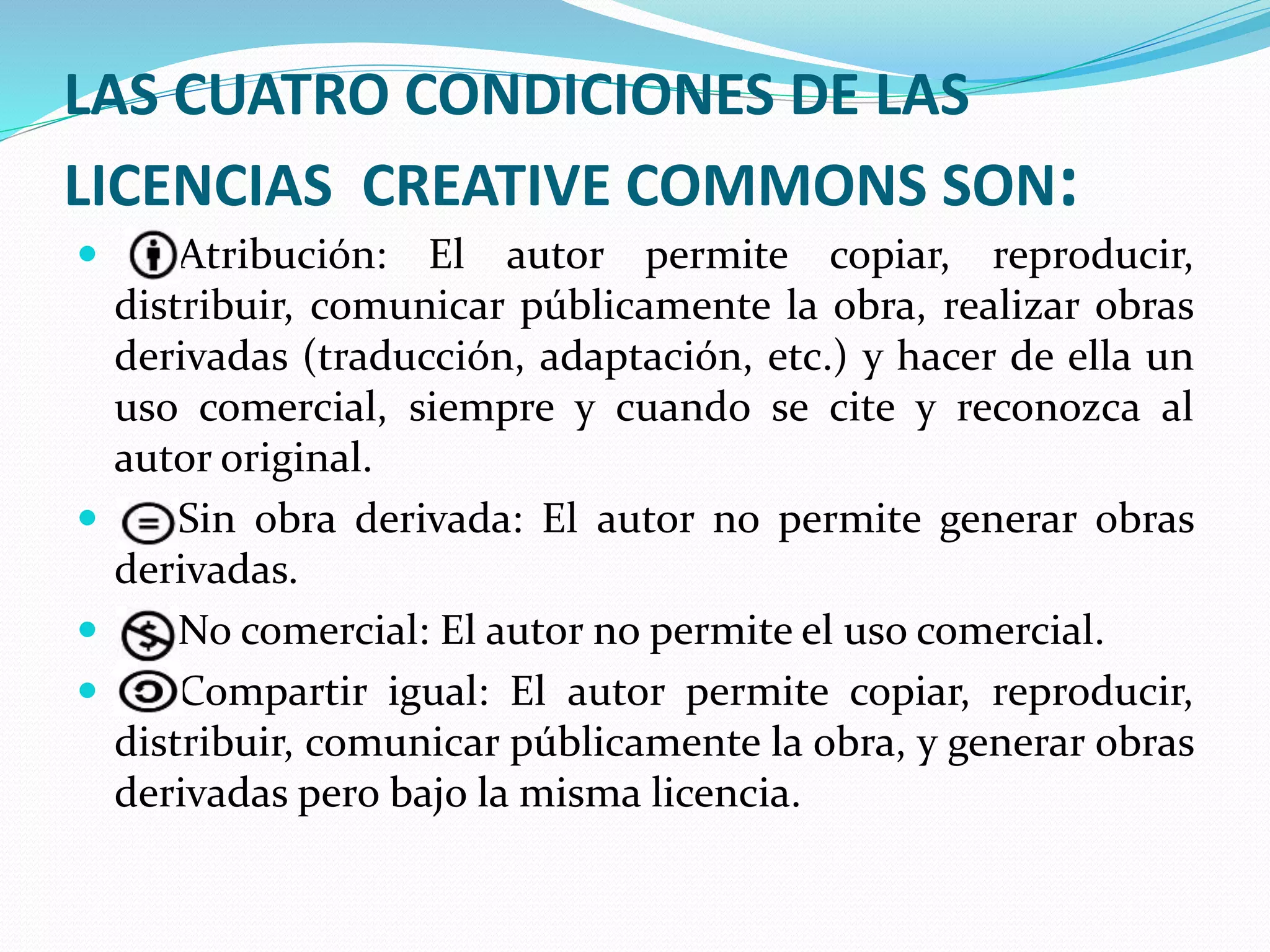 LAS CUATRO CONDICIONES DE LAS
LICENCIAS CREATIVE COMMONS SON:
 Atribución: El autor permite copiar, reproducir,
distribuir, comunicar públicamente la obra, realizar obras
derivadas (traducción, adaptación, etc.) y hacer de ella un
uso comercial, siempre y cuando se cite y reconozca al
autor original.
 Sin obra derivada: El autor no permite generar obras
derivadas.
 No comercial: El autor no permite el uso comercial.
 Compartir igual: El autor permite copiar, reproducir,
distribuir, comunicar públicamente la obra, y generar obras
derivadas pero bajo la misma licencia.
 