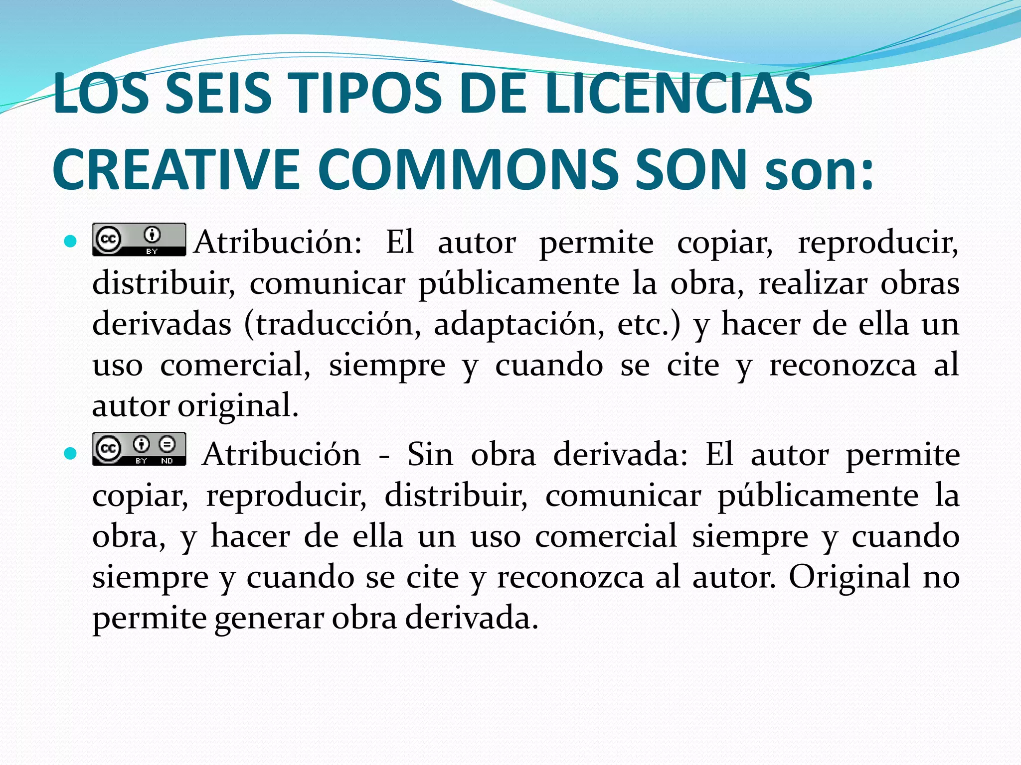 LOS SEIS TIPOS DE LICENCIAS
CREATIVE COMMONS SON son:
 Atribución: El autor permite copiar, reproducir,
distribuir, comunicar públicamente la obra, realizar obras
derivadas (traducción, adaptación, etc.) y hacer de ella un
uso comercial, siempre y cuando se cite y reconozca al
autor original.
 Atribución - Sin obra derivada: El autor permite
copiar, reproducir, distribuir, comunicar públicamente la
obra, y hacer de ella un uso comercial siempre y cuando
siempre y cuando se cite y reconozca al autor. Original no
permite generar obra derivada.
 