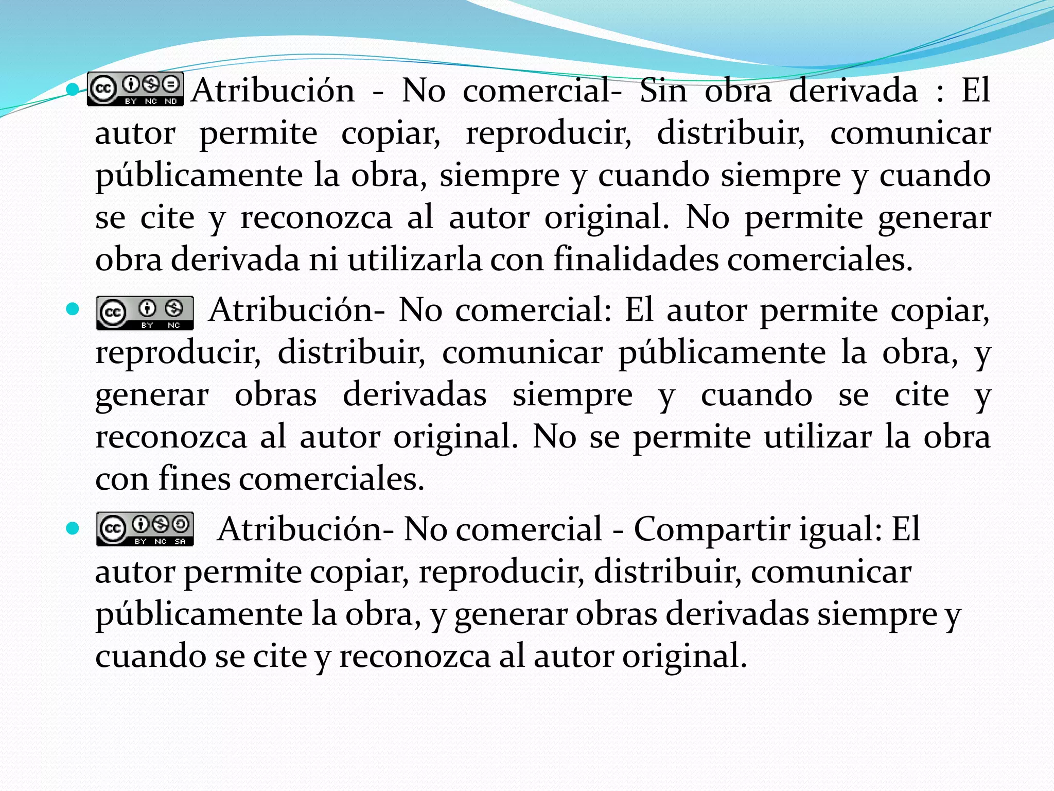  Atribución - No comercial- Sin obra derivada : El
autor permite copiar, reproducir, distribuir, comunicar
públicamente la obra, siempre y cuando siempre y cuando
se cite y reconozca al autor original. No permite generar
obra derivada ni utilizarla con finalidades comerciales.
 Atribución- No comercial: El autor permite copiar,
reproducir, distribuir, comunicar públicamente la obra, y
generar obras derivadas siempre y cuando se cite y
reconozca al autor original. No se permite utilizar la obra
con fines comerciales.
 Atribución- No comercial - Compartir igual: El
autor permite copiar, reproducir, distribuir, comunicar
públicamente la obra, y generar obras derivadas siempre y
cuando se cite y reconozca al autor original.
 