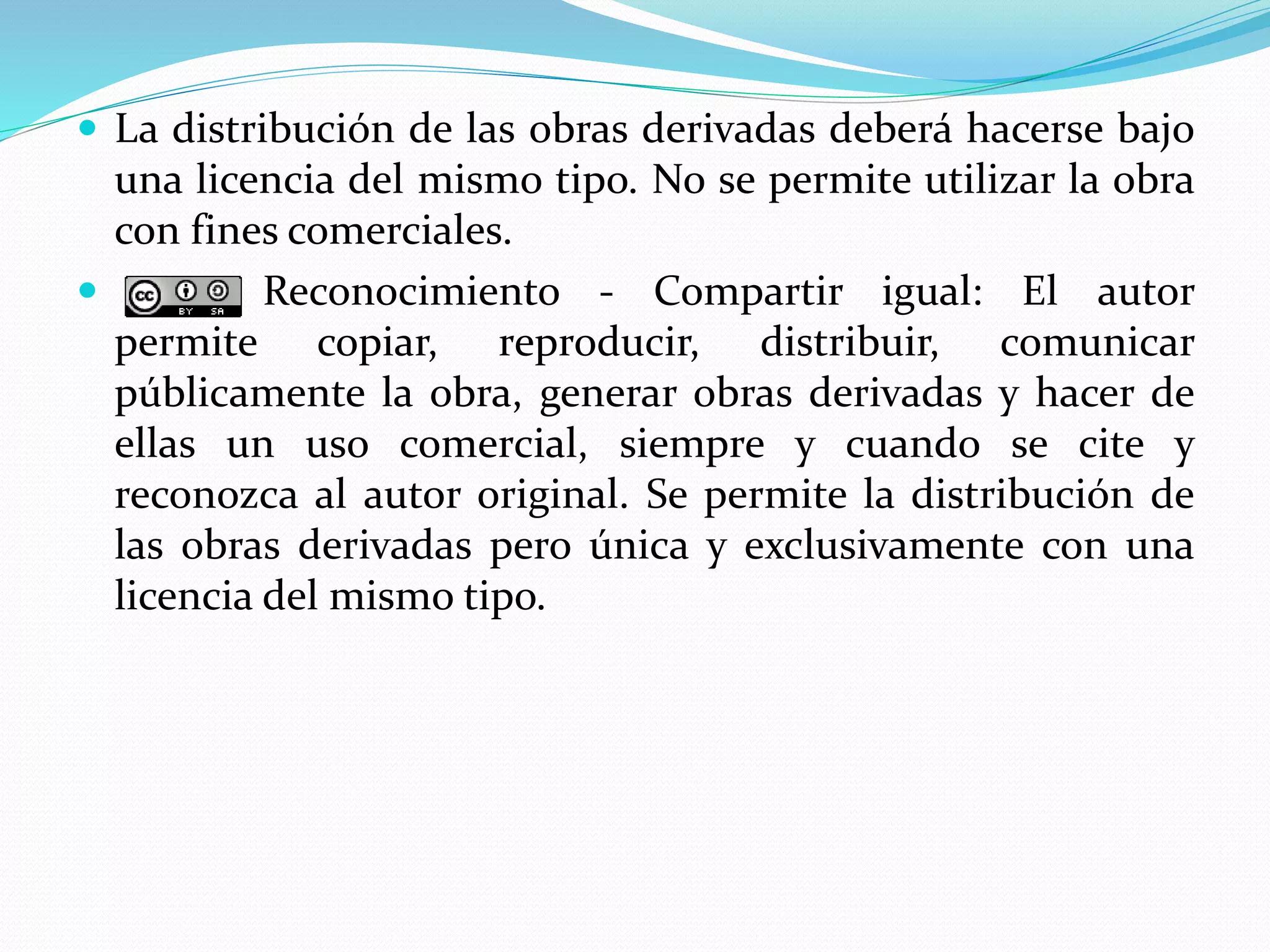  La distribución de las obras derivadas deberá hacerse bajo
una licencia del mismo tipo. No se permite utilizar la obra
con fines comerciales.
 Reconocimiento - Compartir igual: El autor
permite copiar, reproducir, distribuir, comunicar
públicamente la obra, generar obras derivadas y hacer de
ellas un uso comercial, siempre y cuando se cite y
reconozca al autor original. Se permite la distribución de
las obras derivadas pero única y exclusivamente con una
licencia del mismo tipo.
 